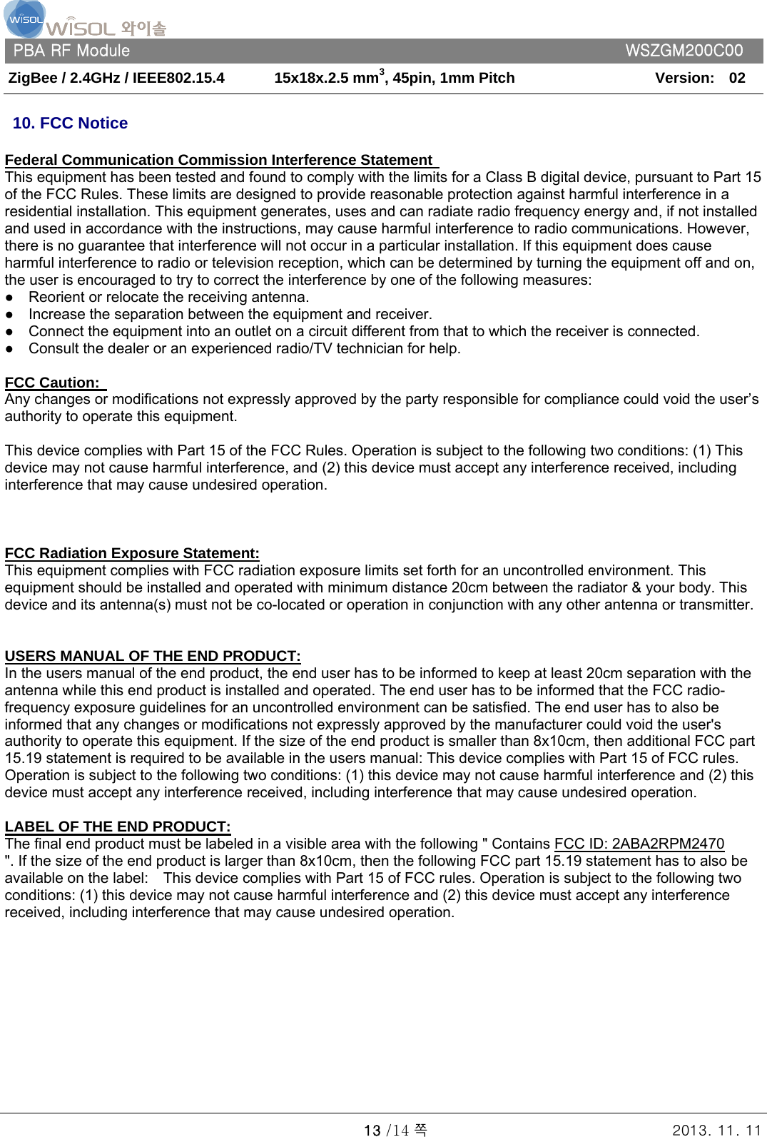   PBA RF Module      WSZGM200C00 ZigBee / 2.4GHz / IEEE802.15.4    15x18x.2.5 mm3, 45pin, 1mm Pitch   Version:    02   13 /14 쪽 2013. 11. 11  10. FCC Notice  Federal Communication Commission Interference Statement   This equipment has been tested and found to comply with the limits for a Class B digital device, pursuant to Part 15 of the FCC Rules. These limits are designed to provide reasonable protection against harmful interference in a residential installation. This equipment generates, uses and can radiate radio frequency energy and, if not installed and used in accordance with the instructions, may cause harmful interference to radio communications. However, there is no guarantee that interference will not occur in a particular installation. If this equipment does cause harmful interference to radio or television reception, which can be determined by turning the equipment off and on, the user is encouraged to try to correct the interference by one of the following measures: ●    Reorient or relocate the receiving antenna. ●    Increase the separation between the equipment and receiver. ●    Connect the equipment into an outlet on a circuit different from that to which the receiver is connected. ●    Consult the dealer or an experienced radio/TV technician for help.   FCC Caution:   Any changes or modifications not expressly approved by the party responsible for compliance could void the user’s authority to operate this equipment.   This device complies with Part 15 of the FCC Rules. Operation is subject to the following two conditions: (1) This device may not cause harmful interference, and (2) this device must accept any interference received, including interference that may cause undesired operation.        FCC Radiation Exposure Statement: This equipment complies with FCC radiation exposure limits set forth for an uncontrolled environment. This equipment should be installed and operated with minimum distance 20cm between the radiator &amp; your body. This device and its antenna(s) must not be co-located or operation in conjunction with any other antenna or transmitter.      USERS MANUAL OF THE END PRODUCT: In the users manual of the end product, the end user has to be informed to keep at least 20cm separation with the antenna while this end product is installed and operated. The end user has to be informed that the FCC radio-frequency exposure guidelines for an uncontrolled environment can be satisfied. The end user has to also be informed that any changes or modifications not expressly approved by the manufacturer could void the user&apos;s authority to operate this equipment. If the size of the end product is smaller than 8x10cm, then additional FCC part 15.19 statement is required to be available in the users manual: This device complies with Part 15 of FCC rules. Operation is subject to the following two conditions: (1) this device may not cause harmful interference and (2) this device must accept any interference received, including interference that may cause undesired operation.   LABEL OF THE END PRODUCT: The final end product must be labeled in a visible area with the following &quot; Contains FCC ID: 2ABA2RPM2470     &quot;. If the size of the end product is larger than 8x10cm, then the following FCC part 15.19 statement has to also be available on the label:    This device complies with Part 15 of FCC rules. Operation is subject to the following two conditions: (1) this device may not cause harmful interference and (2) this device must accept any interference received, including interference that may cause undesired operation.               