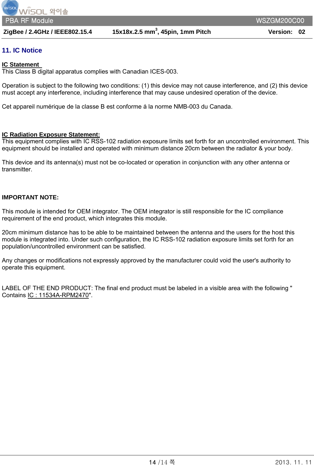   PBA RF Module      WSZGM200C00 ZigBee / 2.4GHz / IEEE802.15.4    15x18x.2.5 mm3, 45pin, 1mm Pitch   Version:    02   14 /14 쪽 2013. 11. 11  11. IC Notice   IC Statement   This Class B digital apparatus complies with Canadian ICES-003.   Operation is subject to the following two conditions: (1) this device may not cause interference, and (2) this device must accept any interference, including interference that may cause undesired operation of the device.   Cet appareil numérique de la classe B est conforme á la norme NMB-003 du Canada.       IC Radiation Exposure Statement: This equipment complies with IC RSS-102 radiation exposure limits set forth for an uncontrolled environment. This equipment should be installed and operated with minimum distance 20cm between the radiator &amp; your body.   This device and its antenna(s) must not be co-located or operation in conjunction with any other antenna or transmitter.        IMPORTANT NOTE:   This module is intended for OEM integrator. The OEM integrator is still responsible for the IC compliance requirement of the end product, which integrates this module.   20cm minimum distance has to be able to be maintained between the antenna and the users for the host this module is integrated into. Under such configuration, the IC RSS-102 radiation exposure limits set forth for an population/uncontrolled environment can be satisfied.     Any changes or modifications not expressly approved by the manufacturer could void the user&apos;s authority to operate this equipment.     LABEL OF THE END PRODUCT: The final end product must be labeled in a visible area with the following &quot; Contains IC : 11534A-RPM2470&quot;.    
