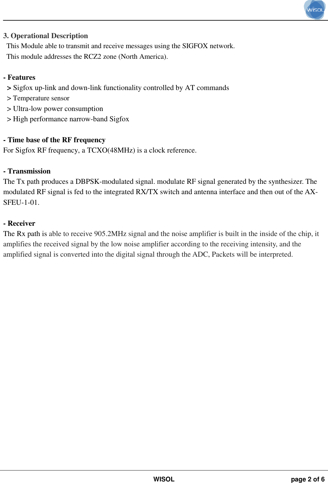                                                                                                                                                                                             WISOL page 2 of 6     3. Operational Description This Module able to transmit and receive messages using the SIGFOX network. This module addresses the RCZ2 zone (North America).  - Features   &gt; Sigfox up-link and down-link functionality controlled by AT commands &gt; Temperature sensor &gt; Ultra-low power consumption &gt; High performance narrow-band Sigfox  - Time base of the RF frequency For Sigfox RF frequency, a TCXO(48MHz) is a clock reference.  - Transmission The Tx path produces a DBPSK-modulated signal. modulate RF signal generated by the synthesizer. The modulated RF signal is fed to the integrated RX/TX switch and antenna interface and then out of the AX-SFEU-1-01.  - Receiver The Rx path is able to receive 905.2MHz signal and the noise amplifier is built in the inside of the chip, it amplifies the received signal by the low noise amplifier according to the receiving intensity, and the amplified signal is converted into the digital signal through the ADC, Packets will be interpreted.  