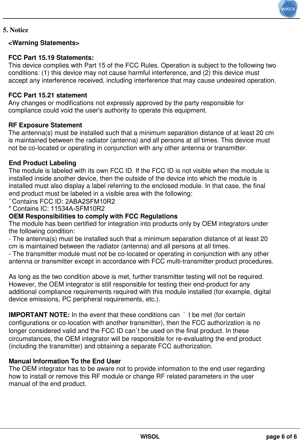 WISOL page 6 of 6 5. Notice&lt;Warning Statements&gt;FCC Part 15.19 Statements:This device complies with Part 15 of the FCC Rules. Operation is subject to the following twoconditions: (1) this device may not cause harmful interference, and (2) this device mustaccept any interference received, including interference that may cause undesired operation.FCC Part 15.21 statementAny changes or modifications not expressly approved by the party responsible forcompliance could void the user&apos;s authority to operate this equipment.RF Exposure StatementThe antenna(s) must be installed such that a minimum separation distance of at least 20 cmis maintained between the radiator (antenna) and all persons at all times. This device mustnot be co-located or operating in conjunction with any other antenna or transmitter.End Product LabelingThe module is labeled with its own FCC ID. If the FCC ID is not visible when the module isinstalled inside another device, then the outside of the device into which the module isinstalled must also display a label referring to the enclosed module. In that case, the finalend product must be labeled in a visible area with the following:“Contains FCC ID: 2ABA2SFM10R2&quot; Contains IC: 11534A-SFM10R2OEM Responsibilities to comply with FCC RegulationsThe module has been certified for integration into products only by OEM integrators underthe following condition:- The antenna(s) must be installed such that a minimum separation distance of at least 20cm is maintained between the radiator (antenna) and all persons at all times.- The transmitter module must not be co-located or operating in conjunction with any otherantenna or transmitter except in accordance with FCC multi-transmitter product procedures.As long as the two condition above is met, further transmitter testing will not be required.However, the OEM integrator is still responsible for testing their end-product for anyadditional compliance requirements required with this module installed (for example, digitaldevice emissions, PC peripheral requirements, etc.).IMPORTANT NOTE: In the event that these conditions can  ’  t be met (for certainconfigurations or co-location with another transmitter), then the FCC authorization is nolonger considered valid and the FCC ID can’t be used on the final product. In thesecircumstances, the OEM integrator will be responsible for re-evaluating the end product(including the transmitter) and obtaining a separate FCC authorization.Manual Information To the End UserThe OEM integrator has to be aware not to provide information to the end user regardinghow to install or remove this RF module or change RF related parameters in the usermanual of the end product.