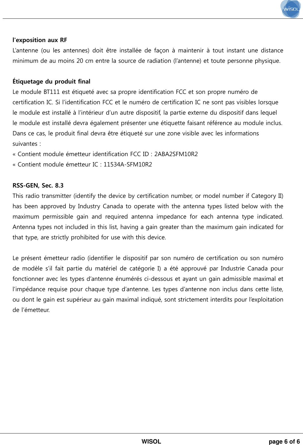 WISOL  page 6 of 6 l&apos;exposition aux RF L’antenne  (ou  les antennes)  doit  être installée  de  façon à  maintenir à  tout instant  une distance minimum de au moins 20 cm entre la source de radiation (l’antenne) et toute personne physique. Étiquetage du produit final  Le module BT111 est étiqueté avec sa propre identification FCC et son propre numéro de certification IC. Si l’identification FCC et le numéro de certification IC ne sont pas visibles lorsque le module est installé à l’intérieur d’un autre dispositif, la partie externe du dispositif dans lequel le module est installé devra également présenter une étiquette faisant référence au module inclus. Dans ce cas, le produit final devra être étiqueté sur une zone visible avec les informations suivantes : « Contient module émetteur identification FCC ID : 2ABA2SFM10R2 « Contient module émetteur IC : 11534A-SFM10R2RSS-GEN, Sec. 8.3 This radio transmitter (identify the device by certification number, or model number if Category II) has been approved by Industry Canada to operate with the antenna types listed below with the maximum  permissible  gain  and  required  antenna  impedance  for  each  antenna  type  indicated. Antenna types not included in this list, having a gain greater than the maximum gain indicated for that type, are strictly prohibited for use with this device. Le présent émetteur radio (identifier le dispositif par son numéro de certification ou son numéro de modèle s’il fait partie du matériel de catégorie I) a été approuvé par Industrie  Canada pour fonctionner avec les types d’antenne énumérés ci-dessous et ayant un gain admissible maximal et l’impédance requise pour chaque type d’antenne. Les types d’antenne non inclus dans cette liste, ou dont le gain est supérieur au gain maximal indiqué, sont strictement interdits pour l’exploitation de l’émetteur. 