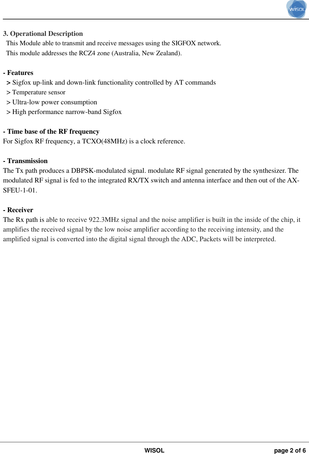                                                                                                                                                                                             WISOL page 2 of 6     3. Operational Description This Module able to transmit and receive messages using the SIGFOX network. This module addresses the RCZ4 zone (Australia, New Zealand).  - Features   &gt; Sigfox up-link and down-link functionality controlled by AT commands &gt; Temperature sensor &gt; Ultra-low power consumption &gt; High performance narrow-band Sigfox  - Time base of the RF frequency For Sigfox RF frequency, a TCXO(48MHz) is a clock reference.  - Transmission The Tx path produces a DBPSK-modulated signal. modulate RF signal generated by the synthesizer. The modulated RF signal is fed to the integrated RX/TX switch and antenna interface and then out of the AX-SFEU-1-01.  - Receiver The Rx path is able to receive 922.3MHz signal and the noise amplifier is built in the inside of the chip, it amplifies the received signal by the low noise amplifier according to the receiving intensity, and the amplified signal is converted into the digital signal through the ADC, Packets will be interpreted.  