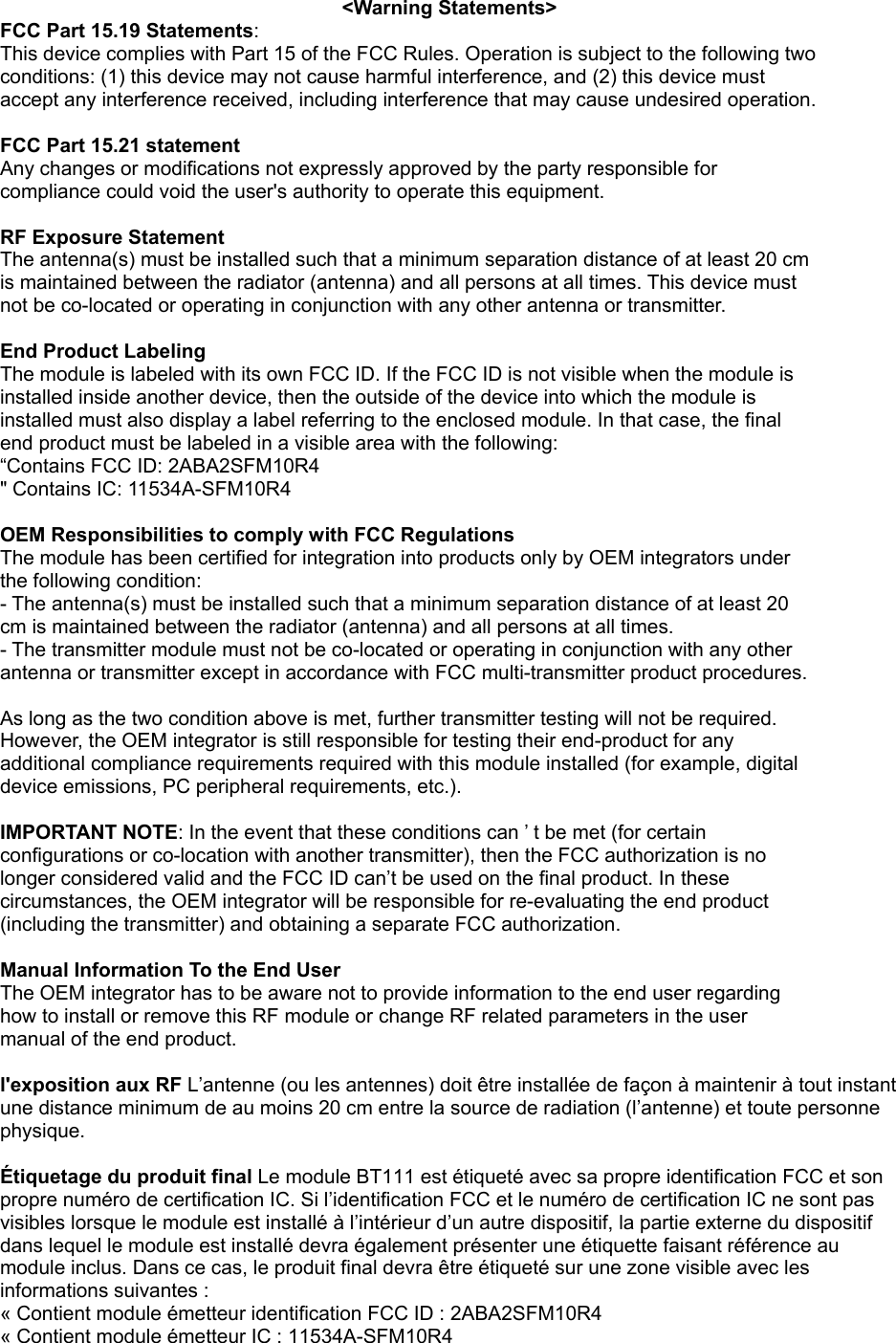 &lt;Warning Statements&gt; FCC Part 15.19 Statements: This device complies with Part 15 of the FCC Rules. Operation is subject to the following two conditions: (1) this device may not cause harmful interference, and (2) this device must accept any interference received, including interference that may cause undesired operation.  FCC Part 15.21 statement Any changes or modifications not expressly approved by the party responsible for compliance could void the user&apos;s authority to operate this equipment.  RF Exposure Statement The antenna(s) must be installed such that a minimum separation distance of at least 20 cm is maintained between the radiator (antenna) and all persons at all times. This device must not be co-located or operating in conjunction with any other antenna or transmitter.  End Product Labeling The module is labeled with its own FCC ID. If the FCC ID is not visible when the module is installed inside another device, then the outside of the device into which the module is installed must also display a label referring to the enclosed module. In that case, the final end product must be labeled in a visible area with the following: “Contains FCC ID: 2ABA2SFM10R4 &quot; Contains IC: 11534A-SFM10R4  OEM Responsibilities to comply with FCC Regulations The module has been certified for integration into products only by OEM integrators under the following condition: - The antenna(s) must be installed such that a minimum separation distance of at least 20 cm is maintained between the radiator (antenna) and all persons at all times. - The transmitter module must not be co-located or operating in conjunction with any other antenna or transmitter except in accordance with FCC multi-transmitter product procedures.  As long as the two condition above is met, further transmitter testing will not be required. However, the OEM integrator is still responsible for testing their end-product for any additional compliance requirements required with this module installed (for example, digital device emissions, PC peripheral requirements, etc.).  IMPORTANT NOTE: In the event that these conditions can ’ t be met (for certain configurations or co-location with another transmitter), then the FCC authorization is no longer considered valid and the FCC ID can’t be used on the final product. In these circumstances, the OEM integrator will be responsible for re-evaluating the end product (including the transmitter) and obtaining a separate FCC authorization.  Manual Information To the End User The OEM integrator has to be aware not to provide information to the end user regarding how to install or remove this RF module or change RF related parameters in the user manual of the end product.  l&apos;exposition aux RF L’antenne (ou les antennes) doit être installée de façon à maintenir à tout instant une distance minimum de au moins 20 cm entre la source de radiation (l’antenne) et toute personne physique.  Étiquetage du produit final Le module BT111 est étiqueté avec sa propre identification FCC et son propre numéro de certification IC. Si l’identification FCC et le numéro de certification IC ne sont pas visibles lorsque le module est installé à l’intérieur d’un autre dispositif, la partie externe du dispositif dans lequel le module est installé devra également présenter une étiquette faisant référence au module inclus. Dans ce cas, le produit final devra être étiqueté sur une zone visible avec les informations suivantes :   « Contient module émetteur identification FCC ID : 2ABA2SFM10R4 « Contient module émetteur IC : 11534A-SFM10R4 