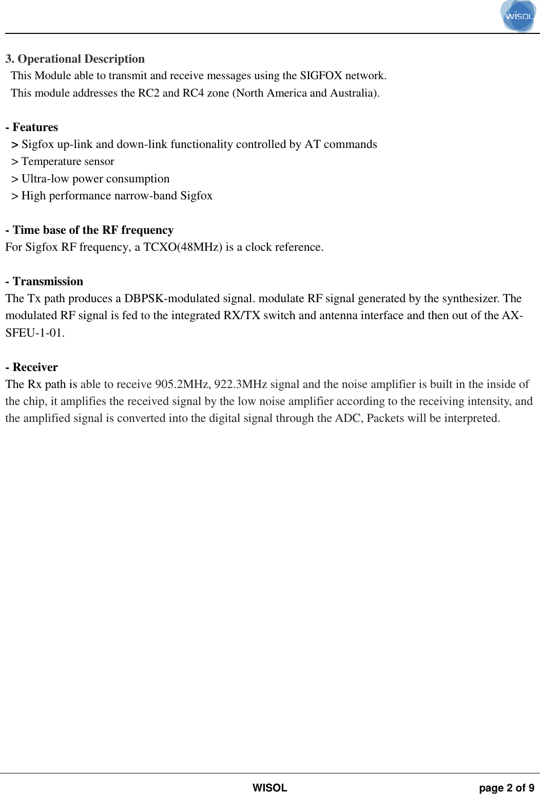                                                                                                                                                                                             WISOL page 2 of 9     3. Operational Description This Module able to transmit and receive messages using the SIGFOX network. This module addresses the RC2 and RC4 zone (North America and Australia).  - Features   &gt; Sigfox up-link and down-link functionality controlled by AT commands &gt; Temperature sensor &gt; Ultra-low power consumption &gt; High performance narrow-band Sigfox  - Time base of the RF frequency For Sigfox RF frequency, a TCXO(48MHz) is a clock reference.  - Transmission The Tx path produces a DBPSK-modulated signal. modulate RF signal generated by the synthesizer. The modulated RF signal is fed to the integrated RX/TX switch and antenna interface and then out of the AX-SFEU-1-01.  - Receiver The Rx path is able to receive 905.2MHz, 922.3MHz signal and the noise amplifier is built in the inside of the chip, it amplifies the received signal by the low noise amplifier according to the receiving intensity, and the amplified signal is converted into the digital signal through the ADC, Packets will be interpreted.  