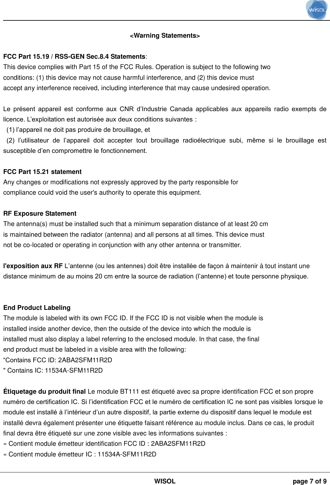                                                                                                                                                                                             WISOL page 7 of 9     &lt;Warning Statements&gt;  FCC Part 15.19 / RSS-GEN Sec.8.4 Statements: This device complies with Part 15 of the FCC Rules. Operation is subject to the following two conditions: (1) this device may not cause harmful interference, and (2) this device must accept any interference received, including interference that may cause undesired operation.  Le  présent  appareil  est  conforme  aux  CNR  d’Industrie  Canada  applicables  aux  appareils  radio  exempts  de licence. L’exploitation est autorisée aux deux conditions suivantes :  (1) l’appareil ne doit pas produire de brouillage, et  (2)  l’utilisateur  de  l’appareil  doit  accepter  tout  brouillage  radioélectrique  subi,  même  si  le  brouillage  est susceptible d’en compromettre le fonctionnement.  FCC Part 15.21 statement Any changes or modifications not expressly approved by the party responsible for compliance could void the user&apos;s authority to operate this equipment.  RF Exposure Statement The antenna(s) must be installed such that a minimum separation distance of at least 20 cm is maintained between the radiator (antenna) and all persons at all times. This device must not be co-located or operating in conjunction with any other antenna or transmitter.  l&apos;exposition aux RF L’antenne (ou les antennes) doit être installée de façon à maintenir à tout instant une distance minimum de au moins 20 cm entre la source de radiation (l’antenne) et toute personne physique.   End Product Labeling The module is labeled with its own FCC ID. If the FCC ID is not visible when the module is installed inside another device, then the outside of the device into which the module is installed must also display a label referring to the enclosed module. In that case, the final end product must be labeled in a visible area with the following: “Contains FCC ID: 2ABA2SFM11R2D &quot; Contains IC: 11534A-SFM11R2D  É tiquetage du produit final Le module BT111 est étiqueté avec sa propre identification FCC et son propre numéro de certification IC. Si l’identification FCC et le numéro de certification IC ne sont pas visibles lorsque le module est installé à l’intérieur d’un autre dispositif, la partie externe du dispositif dans lequel le module est installé devra également présenter une étiquette faisant référence au module inclus. Dans ce cas, le produit final devra être étiqueté sur une zone visible avec les informations suivantes :  « Contient module émetteur identification FCC ID : 2ABA2SFM11R2D « Contient module émetteur IC : 11534A-SFM11R2D  