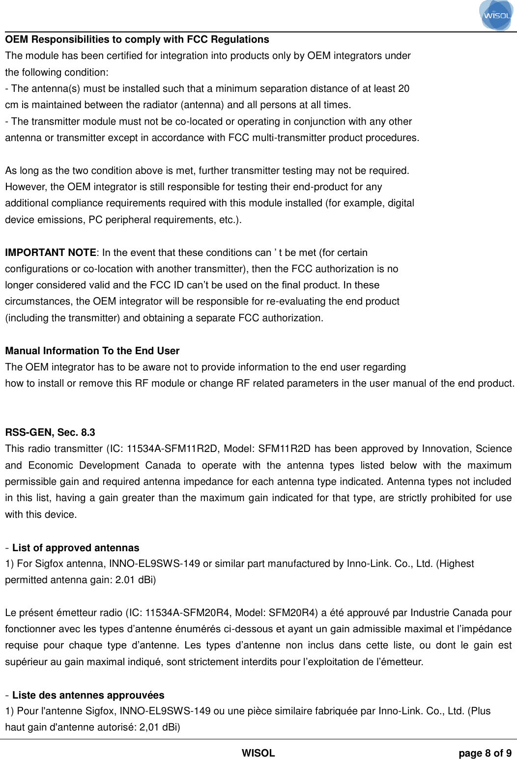                                                                                                                                                                                             WISOL page 8 of 9    OEM Responsibilities to comply with FCC Regulations The module has been certified for integration into products only by OEM integrators under the following condition: - The antenna(s) must be installed such that a minimum separation distance of at least 20 cm is maintained between the radiator (antenna) and all persons at all times. - The transmitter module must not be co-located or operating in conjunction with any other antenna or transmitter except in accordance with FCC multi-transmitter product procedures.  As long as the two condition above is met, further transmitter testing may not be required. However, the OEM integrator is still responsible for testing their end-product for any additional compliance requirements required with this module installed (for example, digital device emissions, PC peripheral requirements, etc.).  IMPORTANT NOTE: In the event that these conditions can ’ t be met (for certain configurations or co-location with another transmitter), then the FCC authorization is no longer considered valid and the FCC ID can’t be used on the final product. In these circumstances, the OEM integrator will be responsible for re-evaluating the end product (including the transmitter) and obtaining a separate FCC authorization.  Manual Information To the End User The OEM integrator has to be aware not to provide information to the end user regarding how to install or remove this RF module or change RF related parameters in the user manual of the end product.   RSS-GEN, Sec. 8.3  This radio transmitter (IC: 11534A-SFM11R2D, Model: SFM11R2D has been approved by Innovation, Science and  Economic  Development  Canada  to  operate  with  the  antenna  types  listed  below  with  the  maximum permissible gain and required antenna impedance for each antenna type indicated. Antenna types not included in this list, having a gain greater than the maximum gain indicated for that type, are strictly prohibited for use with this device.  - List of approved antennas 1) For Sigfox antenna, INNO-EL9SWS-149 or similar part manufactured by Inno-Link. Co., Ltd. (Highest permitted antenna gain: 2.01 dBi)  Le présent émetteur radio (IC: 11534A-SFM20R4, Model: SFM20R4) a été approuvé par Industrie Canada pour fonctionner avec les types d’antenne énumérés ci-dessous et ayant un gain admissible maximal et l’impédance requise  pour  chaque  type  d’antenne.  Les  types  d’antenne  non  inclus  dans  cette  liste,  ou  dont  le  gain  est supérieur au gain maximal indiqué, sont strictement interdits pour l’exploitation de l’émetteur.  - Liste des antennes approuvées 1) Pour l&apos;antenne Sigfox, INNO-EL9SWS-149 ou une pièce similaire fabriquée par Inno-Link. Co., Ltd. (Plus haut gain d&apos;antenne autorisé: 2,01 dBi) 