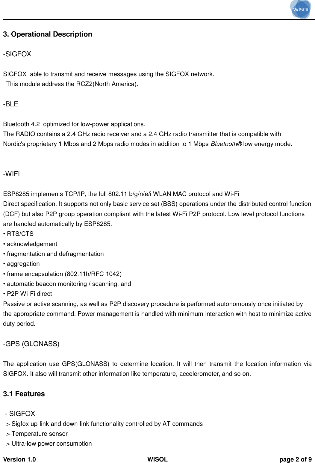                                                                                                                                                                                           Version 1.0 WISOL  page 2 of 9     3. Operational Description  -SIGFOX  SIGFOX  able to transmit and receive messages using the SIGFOX network.  This module address the RCZ2(North America).  -BLE  Bluetooth 4.2  optimized for low-power applications. The RADIO contains a 2.4 GHz radio receiver and a 2.4 GHz radio transmitter that is compatible with Nordic's proprietary 1 Mbps and 2 Mbps radio modes in addition to 1 Mbps Bluetooth&reg;  low energy mode.   -WIFI    ESP8285 implements TCP/IP, the full 802.11 b/g/n/e/i WLAN MAC protocol and Wi-Fi Direct specification. It supports not only basic service set (BSS) operations under the distributed control function (DCF) but also P2P group operation compliant with the latest Wi-Fi P2P protocol. Low level protocol functions are handled automatically by ESP8285. &bull; RTS/CTS &bull; acknowledgement &bull; fragmentation and defragmentation &bull; aggregation &bull; frame encapsulation (802.11h/RFC 1042) &bull; automatic beacon monitoring / scanning, and &bull; P2P Wi-Fi direct Passive or active scanning, as well as P2P discovery procedure is performed autonomously once initiated by the appropriate command. Power management is handled with minimum interaction with host to minimize active duty period.  -GPS (GLONASS)  The  application  use  GPS(GLONASS)  to  determine  location.  It  will  then  transmit  the  location  information  via SIGFOX. It also will transmit other information like temperature, accelerometer, and so on.   3.1 Features   - SIGFOX > Sigfox up-link and down-link functionality controlled by AT commands > Temperature sensor > Ultra-low power consumption 