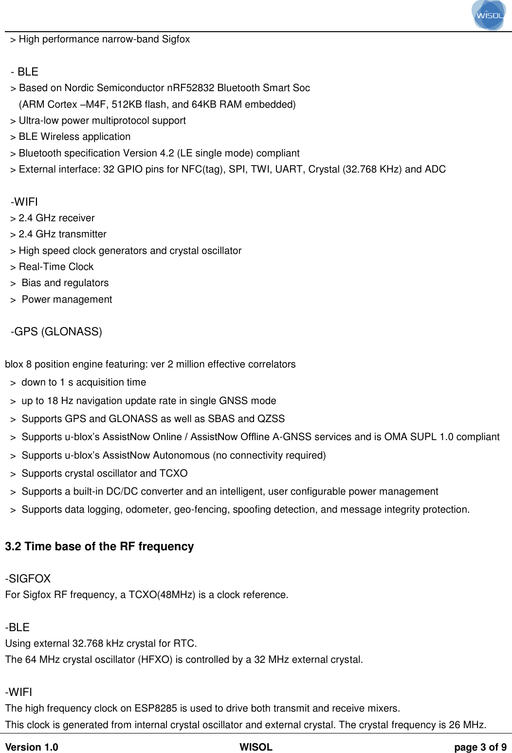                                                                                                                                                                                          Version 1.0 WISOL  page 3 of 9    > High performance narrow-band Sigfox  - BLE > Based on Nordic Semiconductor nRF52832 Bluetooth Smart Soc    (ARM Cortex &ndash;M4F, 512KB flash, and 64KB RAM embedded) > Ultra-low power multiprotocol support > BLE Wireless application > Bluetooth specification Version 4.2 (LE single mode) compliant > External interface: 32 GPIO pins for NFC(tag), SPI, TWI, UART, Crystal (32.768 KHz) and ADC  -WIFI > 2.4 GHz receiver > 2.4 GHz transmitter > High speed clock generators and crystal oscillator > Real-Time Clock >  Bias and regulators >  Power management  -GPS (GLONASS) blox 8 position engine featuring: ver 2 million effective correlators  >  down to 1 s acquisition time  >  up to 18 Hz navigation update rate in single GNSS mode  >  Supports GPS and GLONASS as well as SBAS and QZSS  >  Supports u-blox&rsquo;s AssistNow Online / AssistNow Offline A-GNSS services and is OMA SUPL 1.0 compliant  >  Supports u-blox&rsquo;s AssistNow Autonomous (no connectivity required)  >  Supports crystal oscillator and TCXO  >  Supports a built-in DC/DC converter and an intelligent, user configurable power management  >  Supports data logging, odometer, geo-fencing, spoofing detection, and message integrity protection.   3.2 Time base of the RF frequency  -SIGFOX For Sigfox RF frequency, a TCXO(48MHz) is a clock reference.  -BLE Using external 32.768 kHz crystal for RTC. The 64 MHz crystal oscillator (HFXO) is controlled by a 32 MHz external crystal.  -WIFI The high frequency clock on ESP8285 is used to drive both transmit and receive mixers. This clock is generated from internal crystal oscillator and external crystal. The crystal frequency is 26 MHz. 