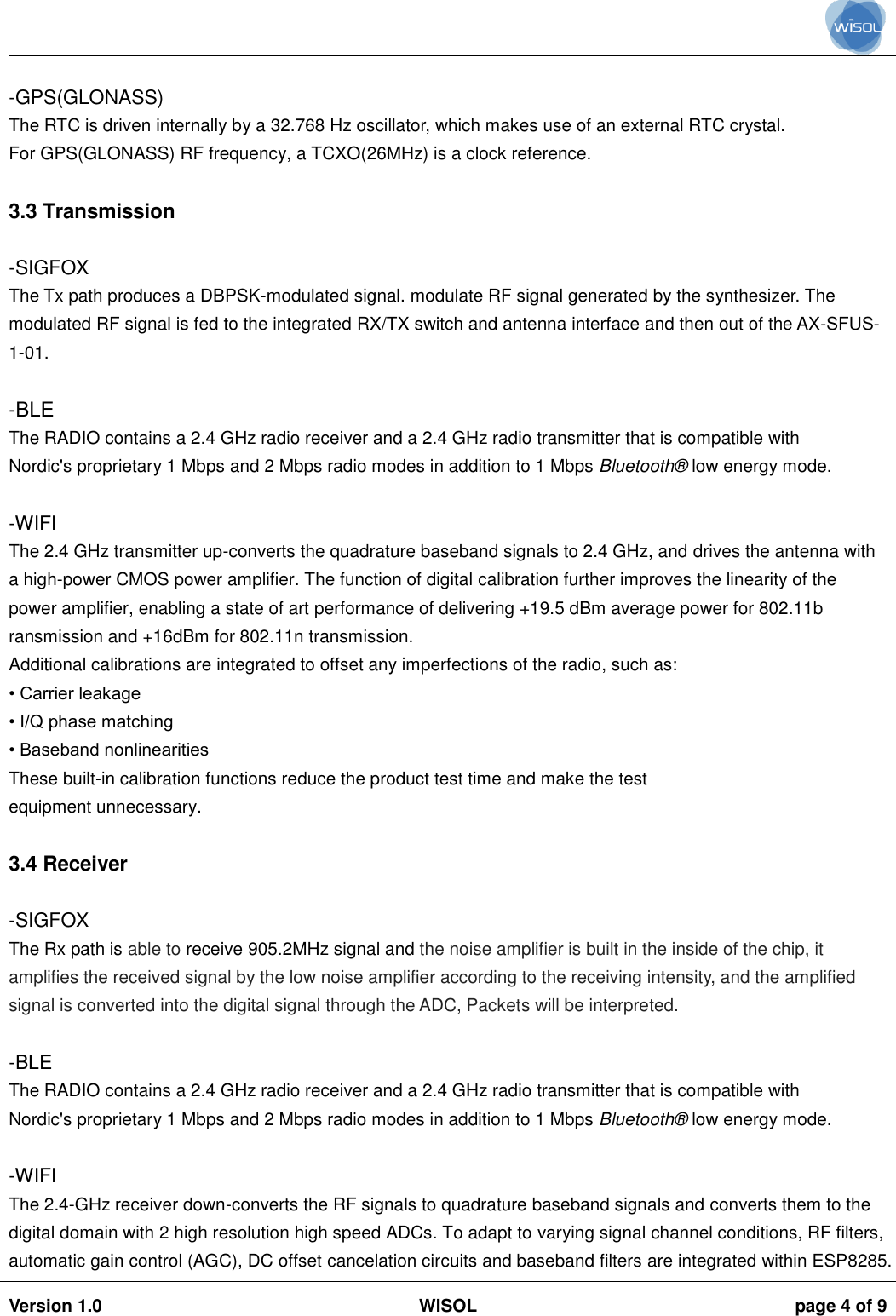                                                                                                                                                                                           Version 1.0 WISOL  page 4 of 9     -GPS(GLONASS) The RTC is driven internally by a 32.768 Hz oscillator, which makes use of an external RTC crystal. For GPS(GLONASS) RF frequency, a TCXO(26MHz) is a clock reference.  3.3 Transmission  -SIGFOX The Tx path produces a DBPSK-modulated signal. modulate RF signal generated by the synthesizer. The modulated RF signal is fed to the integrated RX/TX switch and antenna interface and then out of the AX-SFUS-1-01.  -BLE The RADIO contains a 2.4 GHz radio receiver and a 2.4 GHz radio transmitter that is compatible with Nordic's proprietary 1 Mbps and 2 Mbps radio modes in addition to 1 Mbps Bluetooth&reg;  low energy mode.  -WIFI The 2.4 GHz transmitter up-converts the quadrature baseband signals to 2.4 GHz, and drives the antenna with a high-power CMOS power amplifier. The function of digital calibration further improves the linearity of the power amplifier, enabling a state of art performance of delivering +19.5 dBm average power for 802.11b ransmission and +16dBm for 802.11n transmission. Additional calibrations are integrated to offset any imperfections of the radio, such as: &bull; Carrier leakage &bull; I/Q phase matching &bull; Baseband nonlinearities These built-in calibration functions reduce the product test time and make the test equipment unnecessary.  3.4 Receiver  -SIGFOX The Rx path is able to receive 905.2MHz signal and the noise amplifier is built in the inside of the chip, it amplifies the received signal by the low noise amplifier according to the receiving intensity, and the amplified signal is converted into the digital signal through the ADC, Packets will be interpreted.  -BLE The RADIO contains a 2.4 GHz radio receiver and a 2.4 GHz radio transmitter that is compatible with Nordic's proprietary 1 Mbps and 2 Mbps radio modes in addition to 1 Mbps Bluetooth&reg;  low energy mode.  -WIFI The 2.4-GHz receiver down-converts the RF signals to quadrature baseband signals and converts them to the digital domain with 2 high resolution high speed ADCs. To adapt to varying signal channel conditions, RF filters, automatic gain control (AGC), DC offset cancelation circuits and baseband filters are integrated within ESP8285. 