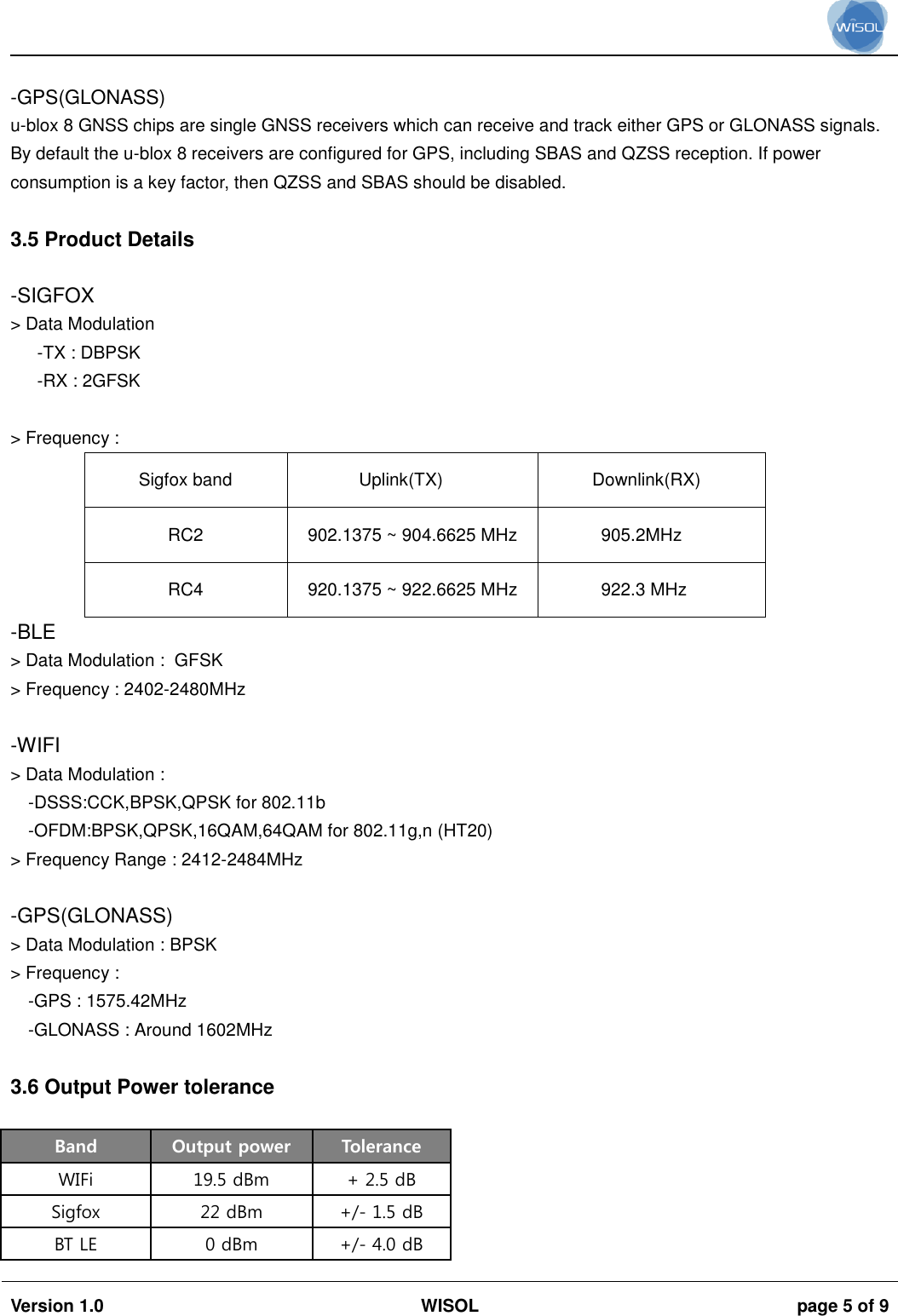                                                                                                                                                                                          Version 1.0 WISOL  page 5 of 9     -GPS(GLONASS) u-blox 8 GNSS chips are single GNSS receivers which can receive and track either GPS or GLONASS signals. By default the u-blox 8 receivers are configured for GPS, including SBAS and QZSS reception. If power consumption is a key factor, then QZSS and SBAS should be disabled.  3.5 Product Details  -SIGFOX > Data Modulation  -TX : DBPSK -RX : 2GFSK  > Frequency :  Sigfox band Uplink(TX) Downlink(RX) RC2 902.1375 ~ 904.6625 MHz 905.2MHz RC4 920.1375 ~ 922.6625 MHz 922.3 MHz -BLE > Data Modulation :  GFSK > Frequency : 2402-2480MHz  -WIFI > Data Modulation : -DSSS:CCK,BPSK,QPSK for 802.11b -OFDM:BPSK,QPSK,16QAM,64QAM for 802.11g,n (HT20) > Frequency Range : 2412-2484MHz   -GPS(GLONASS) > Data Modulation : BPSK > Frequency :  -GPS : 1575.42MHz  -GLONASS : Around 1602MHz   3.6 Output Power tolerance  Band Output power Tolerance WIFi 19.5 dBm + 2.5 dB Sigfox 22 dBm +/- 1.5 dB BT LE 0 dBm +/- 4.0 dB 