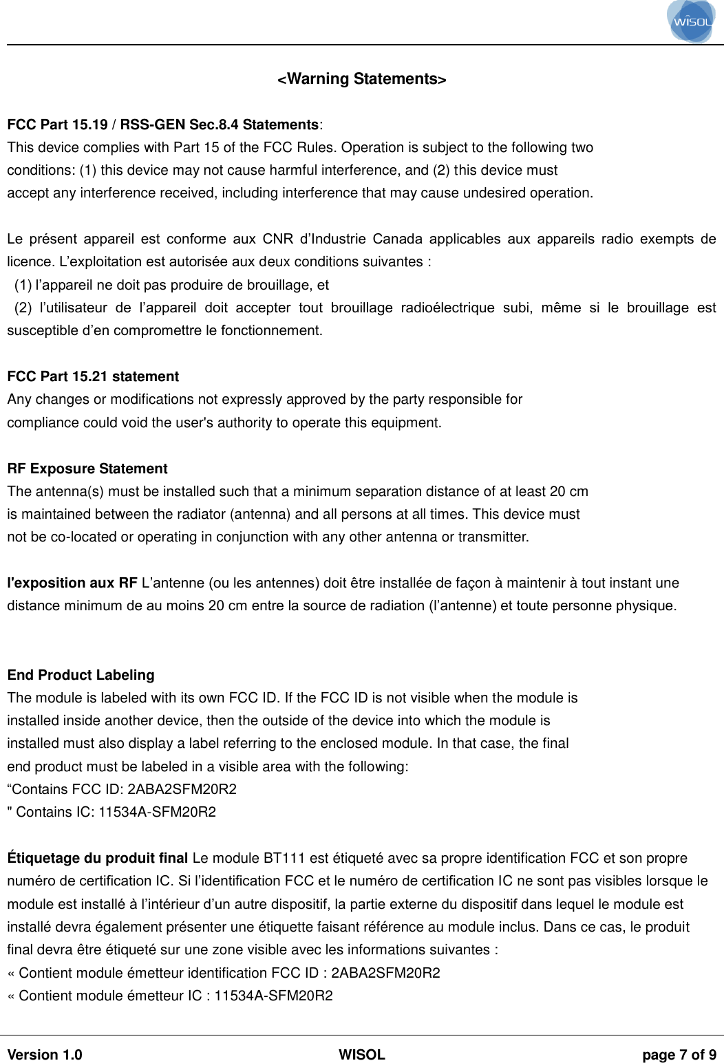                                                                                                                                                                                           Version 1.0 WISOL  page 7 of 9     <Warning Statements>  FCC Part 15.19 / RSS-GEN Sec.8.4 Statements: This device complies with Part 15 of the FCC Rules. Operation is subject to the following two conditions: (1) this device may not cause harmful interference, and (2) this device must accept any interference received, including interference that may cause undesired operation.  Le  pr&eacute;sent  appareil  est  conforme  aux  CNR  d&rsquo;Industrie  Canada  applicables  aux  appareils  radio  exempts  de licence. L&rsquo;exploitation est autoris&eacute;e aux deux conditions suivantes :  (1) l&rsquo;appareil ne doit pas produire de brouillage, et  (2)  l&rsquo;utilisateur  de  l&rsquo;appareil  doit  accepter  tout  brouillage  radio&eacute;lectrique  subi,  m&ecirc;me  si  le  brouillage  est susceptible d&rsquo;en compromettre le fonctionnement.  FCC Part 15.21 statement Any changes or modifications not expressly approved by the party responsible for compliance could void the user's authority to operate this equipment.  RF Exposure Statement The antenna(s) must be installed such that a minimum separation distance of at least 20 cm is maintained between the radiator (antenna) and all persons at all times. This device must not be co-located or operating in conjunction with any other antenna or transmitter.  l'exposition aux RF L&rsquo;antenne (ou les antennes) doit &ecirc;tre install&eacute;e de fa&ccedil;on &agrave; maintenir &agrave; tout instant une distance minimum de au moins 20 cm entre la source de radiation (l&rsquo;antenne) et toute personne physique.   End Product Labeling The module is labeled with its own FCC ID. If the FCC ID is not visible when the module is installed inside another device, then the outside of the device into which the module is installed must also display a label referring to the enclosed module. In that case, the final end product must be labeled in a visible area with the following: &ldquo;Contains FCC ID: 2ABA2SFM20R2 " Contains IC: 11534A-SFM20R2  &Eacute; tiquetage du produit final Le module BT111 est &eacute;tiquet&eacute; avec sa propre identification FCC et son propre num&eacute;ro de certification IC. Si l&rsquo;identification FCC et le num&eacute;ro de certification IC ne sont pas visibles lorsque le module est install&eacute; &agrave; l&rsquo;int&eacute;rieur d&rsquo;un autre dispositif, la partie externe du dispositif dans lequel le module est install&eacute; devra &eacute;galement pr&eacute;senter une &eacute;tiquette faisant r&eacute;f&eacute;rence au module inclus. Dans ce cas, le produit final devra &ecirc;tre &eacute;tiquet&eacute; sur une zone visible avec les informations suivantes :  &laquo; Contient module &eacute;metteur identification FCC ID : 2ABA2SFM20R2 &laquo; Contient module &eacute;metteur IC : 11534A-SFM20R2  