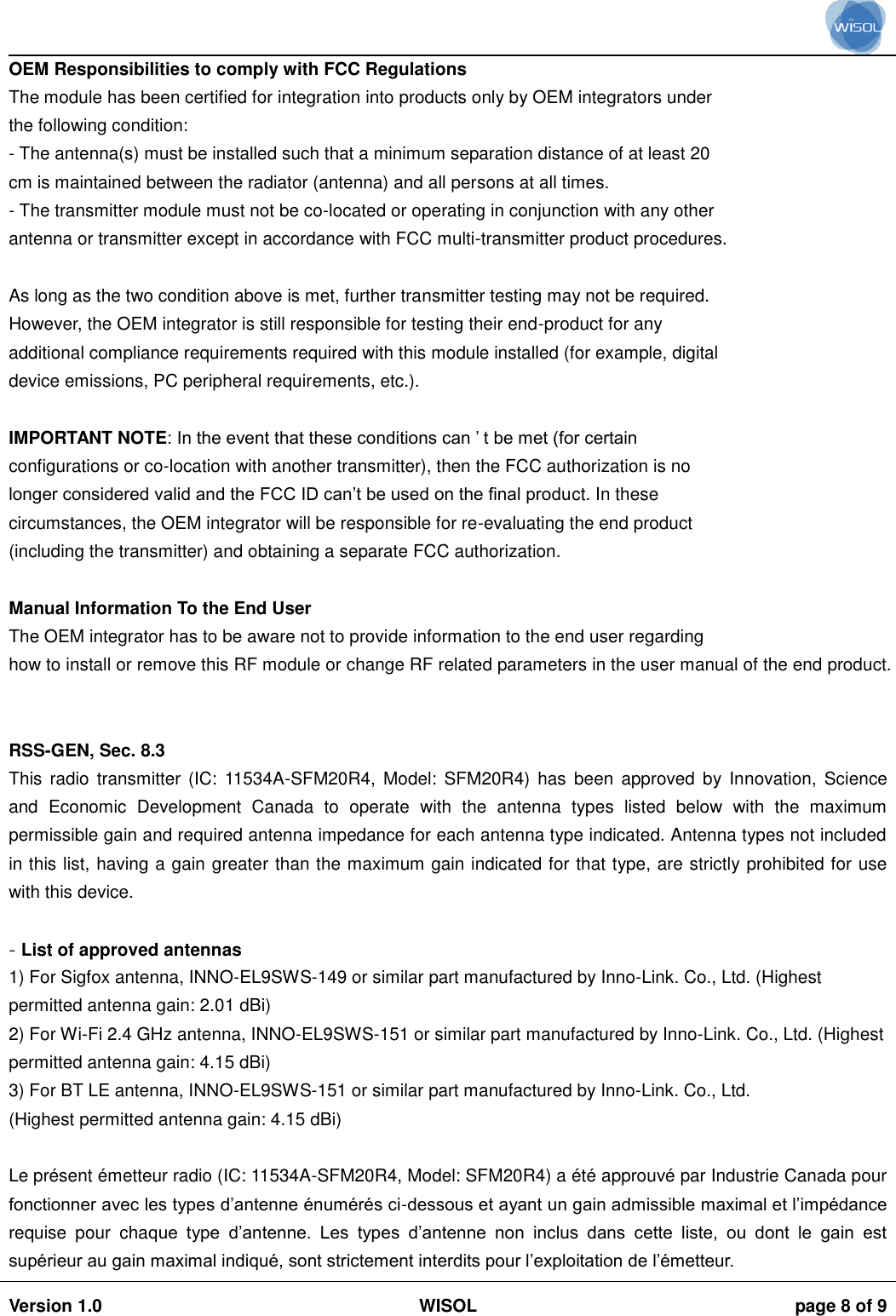                                                                                                                                                                                           Version 1.0 WISOL  page 8 of 9    OEM Responsibilities to comply with FCC Regulations The module has been certified for integration into products only by OEM integrators under the following condition: - The antenna(s) must be installed such that a minimum separation distance of at least 20 cm is maintained between the radiator (antenna) and all persons at all times. - The transmitter module must not be co-located or operating in conjunction with any other antenna or transmitter except in accordance with FCC multi-transmitter product procedures.  As long as the two condition above is met, further transmitter testing may not be required. However, the OEM integrator is still responsible for testing their end-product for any additional compliance requirements required with this module installed (for example, digital device emissions, PC peripheral requirements, etc.).  IMPORTANT NOTE: In the event that these conditions can &rsquo; t be met (for certain configurations or co-location with another transmitter), then the FCC authorization is no longer considered valid and the FCC ID can&rsquo;t be used on the final product. In these circumstances, the OEM integrator will be responsible for re-evaluating the end product (including the transmitter) and obtaining a separate FCC authorization.  Manual Information To the End User The OEM integrator has to be aware not to provide information to the end user regarding how to install or remove this RF module or change RF related parameters in the user manual of the end product.   RSS-GEN, Sec. 8.3  This  radio transmitter  (IC: 11534A-SFM20R4, Model:  SFM20R4) has  been  approved  by Innovation, Science and  Economic  Development  Canada  to  operate  with  the  antenna  types  listed  below  with  the  maximum permissible gain and required antenna impedance for each antenna type indicated. Antenna types not included in this list, having a gain greater than the maximum gain indicated for that type, are strictly prohibited for use with this device.  - List of approved antennas 1) For Sigfox antenna, INNO-EL9SWS-149 or similar part manufactured by Inno-Link. Co., Ltd. (Highest permitted antenna gain: 2.01 dBi) 2) For Wi-Fi 2.4 GHz antenna, INNO-EL9SWS-151 or similar part manufactured by Inno-Link. Co., Ltd. (Highest permitted antenna gain: 4.15 dBi) 3) For BT LE antenna, INNO-EL9SWS-151 or similar part manufactured by Inno-Link. Co., Ltd. (Highest permitted antenna gain: 4.15 dBi)  Le pr&eacute;sent &eacute;metteur radio (IC: 11534A-SFM20R4, Model: SFM20R4) a &eacute;t&eacute; approuv&eacute; par Industrie Canada pour fonctionner avec les types d&rsquo;antenne &eacute;num&eacute;r&eacute;s ci-dessous et ayant un gain admissible maximal et l&rsquo;imp&eacute;dance requise  pour  chaque  type  d&rsquo;antenne.  Les  types  d&rsquo;antenne  non  inclus  dans  cette  liste,  ou  dont  le  gain  est sup&eacute;rieur au gain maximal indiqu&eacute;, sont strictement interdits pour l&rsquo;exploitation de l&rsquo;&eacute;metteur. 