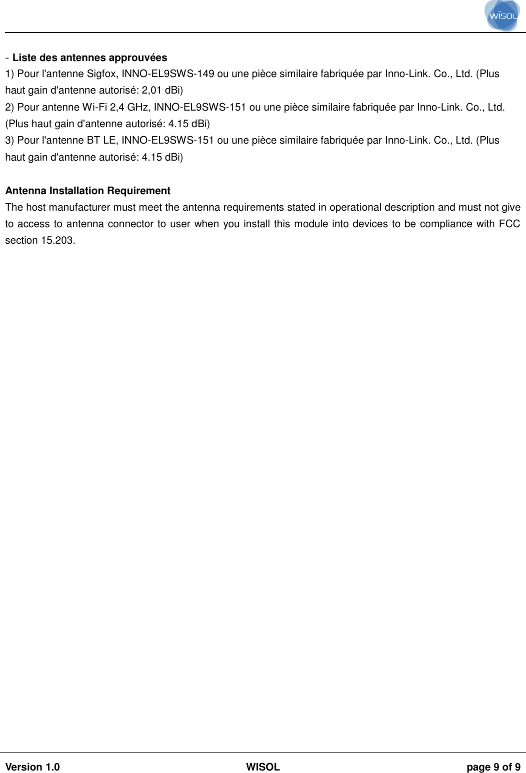                                                                                                                                                                                           Version 1.0 WISOL  page 9 of 9     - Liste des antennes approuv&eacute;es 1) Pour l'antenne Sigfox, INNO-EL9SWS-149 ou une pi&egrave;ce similaire fabriqu&eacute;e par Inno-Link. Co., Ltd. (Plus haut gain d'antenne autoris&eacute;: 2,01 dBi) 2) Pour antenne Wi-Fi 2,4 GHz, INNO-EL9SWS-151 ou une pi&egrave;ce similaire fabriqu&eacute;e par Inno-Link. Co., Ltd. (Plus haut gain d'antenne autoris&eacute;: 4.15 dBi) 3) Pour l'antenne BT LE, INNO-EL9SWS-151 ou une pi&egrave;ce similaire fabriqu&eacute;e par Inno-Link. Co., Ltd. (Plus haut gain d'antenne autoris&eacute;: 4.15 dBi)  Antenna Installation Requirement The host manufacturer must meet the antenna requirements stated in operational description and must not give to access to antenna connector to user when you install this module into devices to be compliance with FCC section 15.203.   