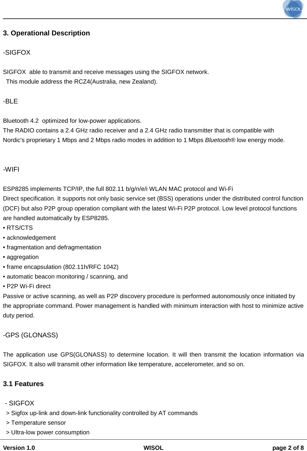                                                                                                                                                                                           Version 1.0 WISOL  page 2 of 8     3. Operational Description  -SIGFOX  SIGFOX  able to transmit and receive messages using the SIGFOX network.  This module address the RCZ4(Australia, new Zealand).  -BLE  Bluetooth 4.2  optimized for low-power applications. The RADIO contains a 2.4 GHz radio receiver and a 2.4 GHz radio transmitter that is compatible with Nordic's proprietary 1 Mbps and 2 Mbps radio modes in addition to 1 Mbps Bluetooth&reg; low energy mode.   -WIFI    ESP8285 implements TCP/IP, the full 802.11 b/g/n/e/i WLAN MAC protocol and Wi-Fi Direct specification. It supports not only basic service set (BSS) operations under the distributed control function (DCF) but also P2P group operation compliant with the latest Wi-Fi P2P protocol. Low level protocol functions are handled automatically by ESP8285. &bull; RTS/CTS &bull; acknowledgement &bull; fragmentation and defragmentation &bull; aggregation &bull; frame encapsulation (802.11h/RFC 1042) &bull; automatic beacon monitoring / scanning, and &bull; P2P Wi-Fi direct Passive or active scanning, as well as P2P discovery procedure is performed autonomously once initiated by the appropriate command. Power management is handled with minimum interaction with host to minimize active duty period.  -GPS (GLONASS)  The application use GPS(GLONASS) to determine location. It will then transmit the location information via SIGFOX. It also will transmit other information like temperature, accelerometer, and so on.   3.1 Features   - SIGFOX > Sigfox up-link and down-link functionality controlled by AT commands > Temperature sensor > Ultra-low power consumption 