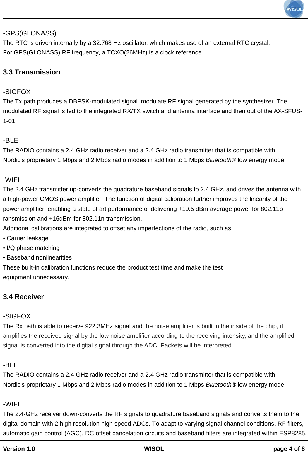                                                                                                                                                                                           Version 1.0 WISOL  page 4 of 8     -GPS(GLONASS) The RTC is driven internally by a 32.768 Hz oscillator, which makes use of an external RTC crystal. For GPS(GLONASS) RF frequency, a TCXO(26MHz) is a clock reference.  3.3 Transmission  -SIGFOX The Tx path produces a DBPSK-modulated signal. modulate RF signal generated by the synthesizer. The modulated RF signal is fed to the integrated RX/TX switch and antenna interface and then out of the AX-SFUS-1-01.  -BLE The RADIO contains a 2.4 GHz radio receiver and a 2.4 GHz radio transmitter that is compatible with Nordic's proprietary 1 Mbps and 2 Mbps radio modes in addition to 1 Mbps Bluetooth&reg; low energy mode.  -WIFI The 2.4 GHz transmitter up-converts the quadrature baseband signals to 2.4 GHz, and drives the antenna with a high-power CMOS power amplifier. The function of digital calibration further improves the linearity of the power amplifier, enabling a state of art performance of delivering +19.5 dBm average power for 802.11b ransmission and +16dBm for 802.11n transmission. Additional calibrations are integrated to offset any imperfections of the radio, such as: &bull; Carrier leakage &bull; I/Q phase matching &bull; Baseband nonlinearities These built-in calibration functions reduce the product test time and make the test equipment unnecessary.  3.4 Receiver  -SIGFOX The Rx path is able to receive 922.3MHz signal and the noise amplifier is built in the inside of the chip, it amplifies the received signal by the low noise amplifier according to the receiving intensity, and the amplified signal is converted into the digital signal through the ADC, Packets will be interpreted.  -BLE The RADIO contains a 2.4 GHz radio receiver and a 2.4 GHz radio transmitter that is compatible with Nordic's proprietary 1 Mbps and 2 Mbps radio modes in addition to 1 Mbps Bluetooth&reg; low energy mode.  -WIFI The 2.4-GHz receiver down-converts the RF signals to quadrature baseband signals and converts them to the digital domain with 2 high resolution high speed ADCs. To adapt to varying signal channel conditions, RF filters, automatic gain control (AGC), DC offset cancelation circuits and baseband filters are integrated within ESP8285. 