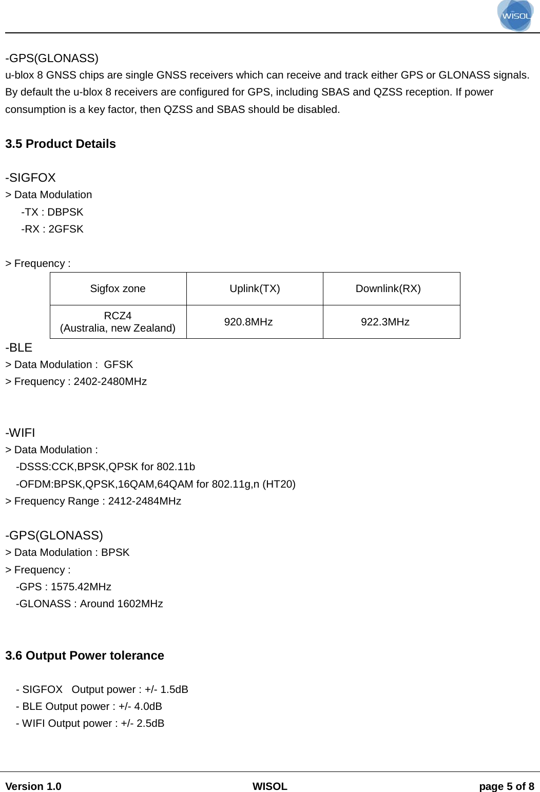                                                                                                                                                                                           Version 1.0 WISOL  page 5 of 8     -GPS(GLONASS) u-blox 8 GNSS chips are single GNSS receivers which can receive and track either GPS or GLONASS signals. By default the u-blox 8 receivers are configured for GPS, including SBAS and QZSS reception. If power consumption is a key factor, then QZSS and SBAS should be disabled.  3.5 Product Details  -SIGFOX > Data Modulation  -TX : DBPSK -RX : 2GFSK  > Frequency :  Sigfox zone Uplink(TX) Downlink(RX) RCZ4 (Australia, new Zealand)  920.8MHz 922.3MHz -BLE > Data Modulation :  GFSK > Frequency : 2402-2480MHz   -WIFI > Data Modulation : -DSSS:CCK,BPSK,QPSK for 802.11b -OFDM:BPSK,QPSK,16QAM,64QAM for 802.11g,n (HT20) > Frequency Range : 2412-2484MHz   -GPS(GLONASS) > Data Modulation : BPSK > Frequency :  -GPS : 1575.42MHz  -GLONASS : Around 1602MHz    3.6 Output Power tolerance  - SIGFOX   Output power : +/- 1.5dB - BLE Output power : +/- 4.0dB - WIFI Output power : +/- 2.5dB   
