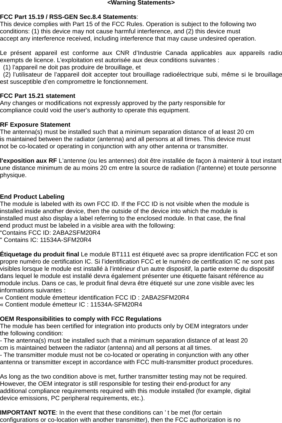 <Warning Statements>  FCC Part 15.19 / RSS-GEN Sec.8.4 Statements: This device complies with Part 15 of the FCC Rules. Operation is subject to the following two conditions: (1) this device may not cause harmful interference, and (2) this device must accept any interference received, including interference that may cause undesired operation.  Le pr&eacute;sent appareil est conforme aux CNR d&rsquo;Industrie Canada applicables aux appareils radio exempts de licence. L&rsquo;exploitation est autoris&eacute;e aux deux conditions suivantes :   (1) l&rsquo;appareil ne doit pas produire de brouillage, et   (2) l&rsquo;utilisateur de l&rsquo;appareil doit accepter tout brouillage radio&eacute;lectrique subi, m&ecirc;me si le brouillage est susceptible d&rsquo;en compromettre le fonctionnement.  FCC Part 15.21 statement Any changes or modifications not expressly approved by the party responsible for compliance could void the user's authority to operate this equipment.  RF Exposure Statement The antenna(s) must be installed such that a minimum separation distance of at least 20 cm is maintained between the radiator (antenna) and all persons at all times. This device must not be co-located or operating in conjunction with any other antenna or transmitter.  l'exposition aux RF L&rsquo;antenne (ou les antennes) doit &ecirc;tre install&eacute;e de fa&ccedil;on &agrave; maintenir &agrave; tout instant une distance minimum de au moins 20 cm entre la source de radiation (l&rsquo;antenne) et toute personne physique.   End Product Labeling The module is labeled with its own FCC ID. If the FCC ID is not visible when the module is installed inside another device, then the outside of the device into which the module is installed must also display a label referring to the enclosed module. In that case, the final end product must be labeled in a visible area with the following: &ldquo;Contains FCC ID: 2ABA2SFM20R4 " Contains IC: 11534A-SFM20R4  &Eacute;tiquetage du produit final Le module BT111 est &eacute;tiquet&eacute; avec sa propre identification FCC et son propre num&eacute;ro de certification IC. Si l&rsquo;identification FCC et le num&eacute;ro de certification IC ne sont pas visibles lorsque le module est install&eacute; &agrave; l&rsquo;int&eacute;rieur d&rsquo;un autre dispositif, la partie externe du dispositif dans lequel le module est install&eacute; devra &eacute;galement pr&eacute;senter une &eacute;tiquette faisant r&eacute;f&eacute;rence au module inclus. Dans ce cas, le produit final devra &ecirc;tre &eacute;tiquet&eacute; sur une zone visible avec les informations suivantes :   &laquo; Contient module &eacute;metteur identification FCC ID : 2ABA2SFM20R4 &laquo; Contient module &eacute;metteur IC : 11534A-SFM20R4  OEM Responsibilities to comply with FCC Regulations The module has been certified for integration into products only by OEM integrators under the following condition: - The antenna(s) must be installed such that a minimum separation distance of at least 20 cm is maintained between the radiator (antenna) and all persons at all times. - The transmitter module must not be co-located or operating in conjunction with any other antenna or transmitter except in accordance with FCC multi-transmitter product procedures.  As long as the two condition above is met, further transmitter testing may not be required. However, the OEM integrator is still responsible for testing their end-product for any additional compliance requirements required with this module installed (for example, digital device emissions, PC peripheral requirements, etc.).  IMPORTANT NOTE: In the event that these conditions can &rsquo; t be met (for certain configurations or co-location with another transmitter), then the FCC authorization is no 