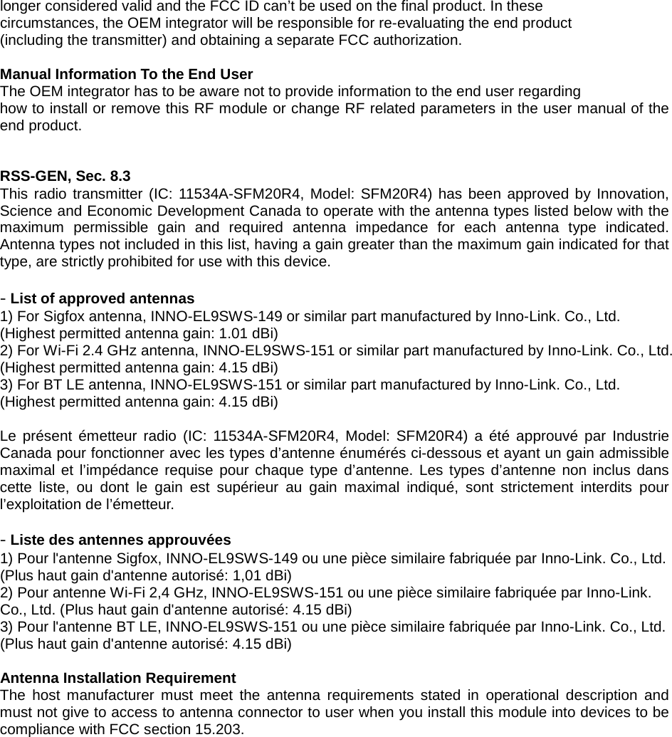 longer considered valid and the FCC ID can&rsquo;t be used on the final product. In these circumstances, the OEM integrator will be responsible for re-evaluating the end product (including the transmitter) and obtaining a separate FCC authorization.  Manual Information To the End User The OEM integrator has to be aware not to provide information to the end user regarding how to install or remove this RF module or change RF related parameters in the user manual of the end product.   RSS-GEN, Sec. 8.3   This radio transmitter (IC: 11534A-SFM20R4, Model: SFM20R4) has been approved by Innovation, Science and Economic Development Canada to operate with the antenna types listed below with the maximum permissible gain and required antenna impedance for each antenna type indicated. Antenna types not included in this list, having a gain greater than the maximum gain indicated for that type, are strictly prohibited for use with this device.  - List of approved antennas 1) For Sigfox antenna, INNO-EL9SWS-149 or similar part manufactured by Inno-Link. Co., Ltd. (Highest permitted antenna gain: 1.01 dBi) 2) For Wi-Fi 2.4 GHz antenna, INNO-EL9SWS-151 or similar part manufactured by Inno-Link. Co., Ltd. (Highest permitted antenna gain: 4.15 dBi) 3) For BT LE antenna, INNO-EL9SWS-151 or similar part manufactured by Inno-Link. Co., Ltd. (Highest permitted antenna gain: 4.15 dBi)  Le pr&eacute;sent &eacute;metteur radio (IC:  11534A-SFM20R4,  Model: SFM20R4) a &eacute;t&eacute; approuv&eacute; par Industrie Canada pour fonctionner avec les types d&rsquo;antenne &eacute;num&eacute;r&eacute;s ci-dessous et ayant un gain admissible maximal et l&rsquo;imp&eacute;dance requise pour chaque type d&rsquo;antenne. Les types d&rsquo;antenne non inclus dans cette liste, ou dont le gain est sup&eacute;rieur au gain maximal indiqu&eacute;, sont strictement interdits pour l&rsquo;exploitation de l&rsquo;&eacute;metteur.  - Liste des antennes approuv&eacute;es 1) Pour l'antenne Sigfox, INNO-EL9SWS-149 ou une pi&egrave;ce similaire fabriqu&eacute;e par Inno-Link. Co., Ltd. (Plus haut gain d'antenne autoris&eacute;: 1,01 dBi) 2) Pour antenne Wi-Fi 2,4 GHz, INNO-EL9SWS-151 ou une pi&egrave;ce similaire fabriqu&eacute;e par Inno-Link. Co., Ltd. (Plus haut gain d'antenne autoris&eacute;: 4.15 dBi) 3) Pour l'antenne BT LE, INNO-EL9SWS-151 ou une pi&egrave;ce similaire fabriqu&eacute;e par Inno-Link. Co., Ltd. (Plus haut gain d'antenne autoris&eacute;: 4.15 dBi)  Antenna Installation Requirement The host manufacturer must meet the antenna requirements stated in operational description and must not give to access to antenna connector to user when you install this module into devices to be compliance with FCC section 15.203.  