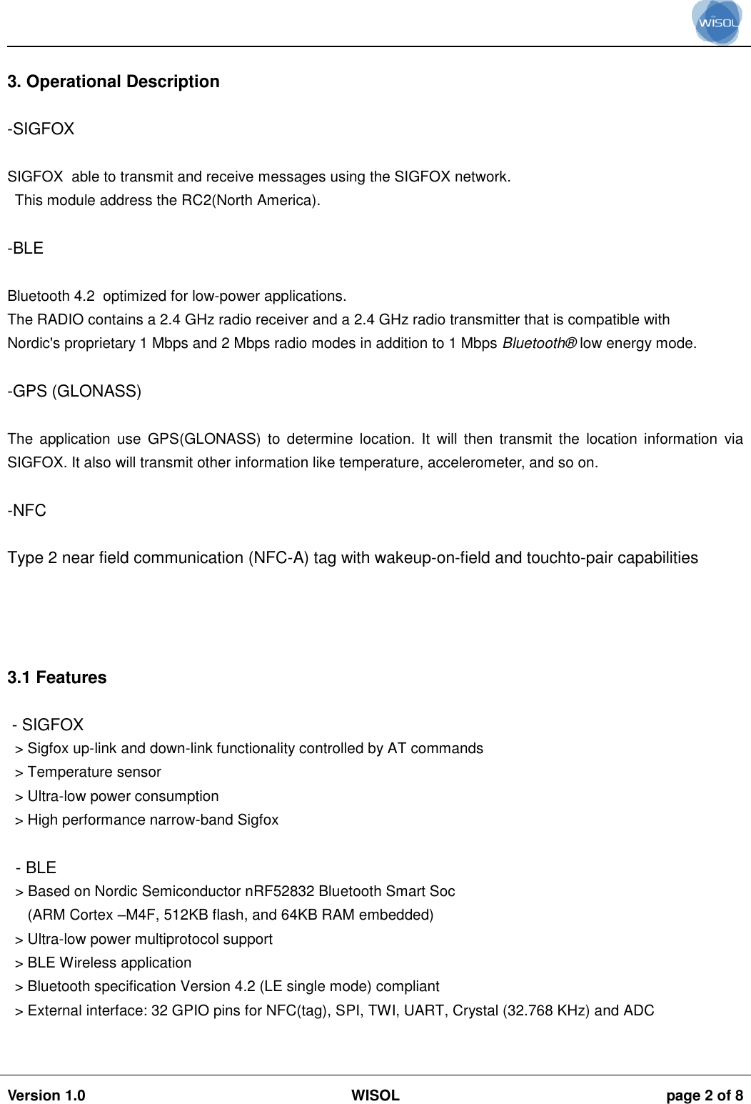                                                                                                                                                                                           Version 1.0 WISOL  page 2 of 8     3. Operational Description  -SIGFOX  SIGFOX  able to transmit and receive messages using the SIGFOX network.  This module address the RC2(North America).  -BLE  Bluetooth 4.2  optimized for low-power applications. The RADIO contains a 2.4 GHz radio receiver and a 2.4 GHz radio transmitter that is compatible with Nordic&apos;s proprietary 1 Mbps and 2 Mbps radio modes in addition to 1 Mbps Bluetooth®  low energy mode.  -GPS (GLONASS)  The  application  use  GPS(GLONASS)  to  determine  location.  It  will  then  transmit  the  location  information  via SIGFOX. It also will transmit other information like temperature, accelerometer, and so on.   -NFC  Type 2 near field communication (NFC-A) tag with wakeup-on-field and touchto-pair capabilities     3.1 Features   - SIGFOX &gt; Sigfox up-link and down-link functionality controlled by AT commands &gt; Temperature sensor &gt; Ultra-low power consumption &gt; High performance narrow-band Sigfox  - BLE &gt; Based on Nordic Semiconductor nRF52832 Bluetooth Smart Soc    (ARM Cortex –M4F, 512KB flash, and 64KB RAM embedded) &gt; Ultra-low power multiprotocol support &gt; BLE Wireless application &gt; Bluetooth specification Version 4.2 (LE single mode) compliant &gt; External interface: 32 GPIO pins for NFC(tag), SPI, TWI, UART, Crystal (32.768 KHz) and ADC  