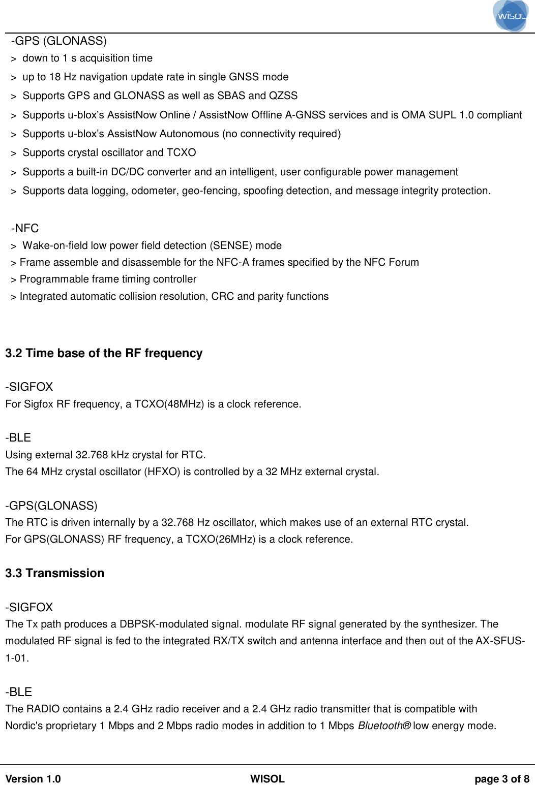                                                                                                                                                                                           Version 1.0 WISOL  page 3 of 8    -GPS (GLONASS)&gt;  down to 1 s acquisition time  &gt;  up to 18 Hz navigation update rate in single GNSS mode  &gt;  Supports GPS and GLONASS as well as SBAS and QZSS  &gt;  Supports u-blox’s AssistNow Online / AssistNow Offline A-GNSS services and is OMA SUPL 1.0 compliant  &gt;  Supports u-blox’s AssistNow Autonomous (no connectivity required)  &gt;  Supports crystal oscillator and TCXO  &gt;  Supports a built-in DC/DC converter and an intelligent, user configurable power management  &gt;  Supports data logging, odometer, geo-fencing, spoofing detection, and message integrity protection.   -NFC &gt;  Wake-on-field low power field detection (SENSE) mode &gt; Frame assemble and disassemble for the NFC-A frames specified by the NFC Forum &gt; Programmable frame timing controller &gt; Integrated automatic collision resolution, CRC and parity functions   3.2 Time base of the RF frequency  -SIGFOX For Sigfox RF frequency, a TCXO(48MHz) is a clock reference.  -BLE Using external 32.768 kHz crystal for RTC. The 64 MHz crystal oscillator (HFXO) is controlled by a 32 MHz external crystal.  -GPS(GLONASS) The RTC is driven internally by a 32.768 Hz oscillator, which makes use of an external RTC crystal. For GPS(GLONASS) RF frequency, a TCXO(26MHz) is a clock reference.  3.3 Transmission  -SIGFOX The Tx path produces a DBPSK-modulated signal. modulate RF signal generated by the synthesizer. The modulated RF signal is fed to the integrated RX/TX switch and antenna interface and then out of the AX-SFUS-1-01.  -BLE The RADIO contains a 2.4 GHz radio receiver and a 2.4 GHz radio transmitter that is compatible with Nordic&apos;s proprietary 1 Mbps and 2 Mbps radio modes in addition to 1 Mbps Bluetooth®  low energy mode.  