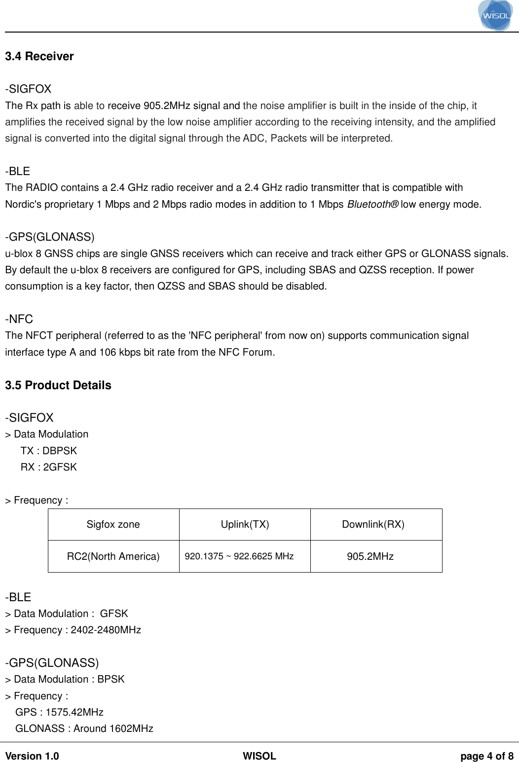                                                                                                                                                                                           Version 1.0 WISOL  page 4 of 8     3.4 Receiver  -SIGFOX The Rx path is able to receive 905.2MHz signal and the noise amplifier is built in the inside of the chip, it amplifies the received signal by the low noise amplifier according to the receiving intensity, and the amplified signal is converted into the digital signal through the ADC, Packets will be interpreted.  -BLE The RADIO contains a 2.4 GHz radio receiver and a 2.4 GHz radio transmitter that is compatible with Nordic&apos;s proprietary 1 Mbps and 2 Mbps radio modes in addition to 1 Mbps Bluetooth®  low energy mode.  -GPS(GLONASS) u-blox 8 GNSS chips are single GNSS receivers which can receive and track either GPS or GLONASS signals. By default the u-blox 8 receivers are configured for GPS, including SBAS and QZSS reception. If power consumption is a key factor, then QZSS and SBAS should be disabled.  -NFC The NFCT peripheral (referred to as the &apos;NFC peripheral&apos; from now on) supports communication signal interface type A and 106 kbps bit rate from the NFC Forum.  3.5 Product Details  -SIGFOX &gt; Data Modulation  TX : DBPSK RX : 2GFSK  &gt; Frequency :  Sigfox zone Uplink(TX) Downlink(RX) RC2(North America) 920.1375 ~ 922.6625 MHz 905.2MHz  -BLE &gt; Data Modulation :  GFSK &gt; Frequency : 2402-2480MHz  -GPS(GLONASS) &gt; Data Modulation : BPSK &gt; Frequency :  GPS : 1575.42MHz  GLONASS : Around 1602MHz  