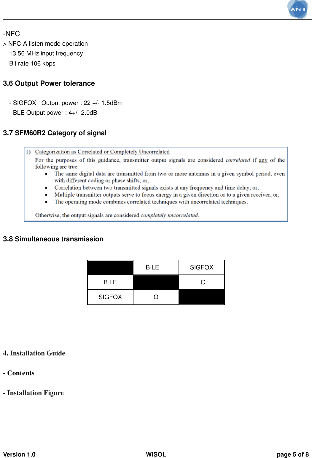                                                                                                                                                                                           Version 1.0 WISOL  page 5 of 8     -NFC &gt; NFC-A listen mode operation 13.56 MHz input frequency Bit rate 106 kbps  3.6 Output Power tolerance  - SIGFOX   Output power : 22 +/- 1.5dBm - BLE Output power : 4+/- 2.0dB  3.7 SFM60R2 Category of signal   3.8 Simultaneous transmission   B LE SIGFOX B LE  O SIGFOX O       4. Installation Guide  - Contents  - Installation Figure     