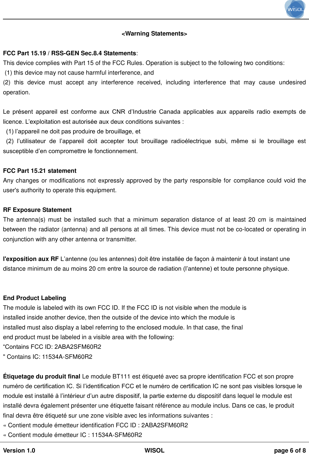                                                                                                                                                                                           Version 1.0 WISOL  page 6 of 8     &lt;Warning Statements&gt;  FCC Part 15.19 / RSS-GEN Sec.8.4 Statements: This device complies with Part 15 of the FCC Rules. Operation is subject to the following two conditions:  (1) this device may not cause harmful interference, and  (2)  this  device  must  accept  any  interference  received,  including  interference  that  may  cause  undesired operation.  Le  présent  appareil  est  conforme  aux  CNR  d’Industrie  Canada  applicables  aux  appareils  radio  exempts  de licence. L’exploitation est autorisée aux deux conditions suivantes :  (1) l’appareil ne doit pas produire de brouillage, et  (2)  l’utilisateur  de  l’appareil  doit  accepter  tout  brouillage  radioélectrique  subi,  même  si  le  brouillage  est susceptible d’en compromettre le fonctionnement.  FCC Part 15.21 statement Any changes or modifications not expressly approved by the party responsible for compliance could void the user&apos;s authority to operate this equipment.  RF Exposure Statement The  antenna(s)  must  be  installed  such  that  a  minimum  separation  distance  of  at  least  20  cm  is  maintained between the radiator (antenna) and all persons at all times. This device must not be co-located or operating in conjunction with any other antenna or transmitter.  l&apos;exposition aux RF L’antenne (ou les antennes) doit être installée de façon à maintenir à tout instant une distance minimum de au moins 20 cm entre la source de radiation (l’antenne) et toute personne physique.   End Product Labeling The module is labeled with its own FCC ID. If the FCC ID is not visible when the module is installed inside another device, then the outside of the device into which the module is installed must also display a label referring to the enclosed module. In that case, the final end product must be labeled in a visible area with the following: “Contains FCC ID: 2ABA2SFM60R2 &quot; Contains IC: 11534A-SFM60R2  É tiquetage du produit final Le module BT111 est étiqueté avec sa propre identification FCC et son propre numéro de certification IC. Si l’identification FCC et le numéro de certification IC ne sont pas visibles lorsque le module est installé à l’intérieur d’un autre dispositif, la partie externe du dispositif dans lequel le module est installé devra également présenter une étiquette faisant référence au module inclus. Dans ce cas, le produit final devra être étiqueté sur une zone visible avec les informations suivantes :  « Contient module émetteur identification FCC ID : 2ABA2SFM60R2 « Contient module émetteur IC : 11534A-SFM60R2 