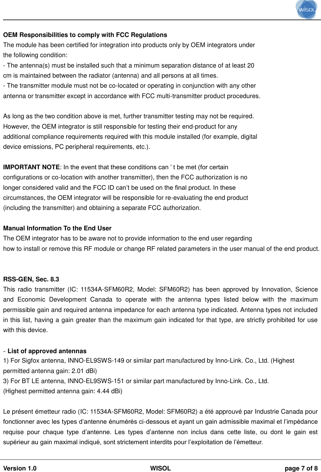                                                                                                                                                                                           Version 1.0 WISOL  page 7 of 8     OEM Responsibilities to comply with FCC Regulations The module has been certified for integration into products only by OEM integrators under the following condition: - The antenna(s) must be installed such that a minimum separation distance of at least 20 cm is maintained between the radiator (antenna) and all persons at all times. - The transmitter module must not be co-located or operating in conjunction with any other antenna or transmitter except in accordance with FCC multi-transmitter product procedures.  As long as the two condition above is met, further transmitter testing may not be required. However, the OEM integrator is still responsible for testing their end-product for any additional compliance requirements required with this module installed (for example, digital device emissions, PC peripheral requirements, etc.).  IMPORTANT NOTE: In the event that these conditions can ’ t be met (for certain configurations or co-location with another transmitter), then the FCC authorization is no longer considered valid and the FCC ID can’t be used on the final product. In these circumstances, the OEM integrator will be responsible for re-evaluating the end product (including the transmitter) and obtaining a separate FCC authorization.  Manual Information To the End User The OEM integrator has to be aware not to provide information to the end user regarding how to install or remove this RF module or change RF related parameters in the user manual of the end product.   RSS-GEN, Sec. 8.3  This  radio transmitter (IC:  11534A-SFM60R2, Model:  SFM60R2)  has  been  approved  by  Innovation, Science and  Economic  Development  Canada  to  operate  with  the  antenna  types  listed  below  with  the  maximum permissible gain and required antenna impedance for each antenna type indicated. Antenna types not included in this list, having a gain greater than the maximum gain indicated for that type, are strictly prohibited for use with this device.  - List of approved antennas 1) For Sigfox antenna, INNO-EL9SWS-149 or similar part manufactured by Inno-Link. Co., Ltd. (Highest permitted antenna gain: 2.01 dBi) 3) For BT LE antenna, INNO-EL9SWS-151 or similar part manufactured by Inno-Link. Co., Ltd. (Highest permitted antenna gain: 4.44 dBi)  Le présent émetteur radio (IC: 11534A-SFM60R2, Model: SFM60R2) a été approuvé par Industrie Canada pour fonctionner avec les types d’antenne énumérés ci-dessous et ayant un gain admissible maximal et l’impédance requise  pour  chaque  type  d’antenne.  Les  types  d’antenne  non  inclus  dans  cette  liste,  ou  dont  le  gain  est supérieur au gain maximal indiqué, sont strictement interdits pour l’exploitation de l’émetteur.  