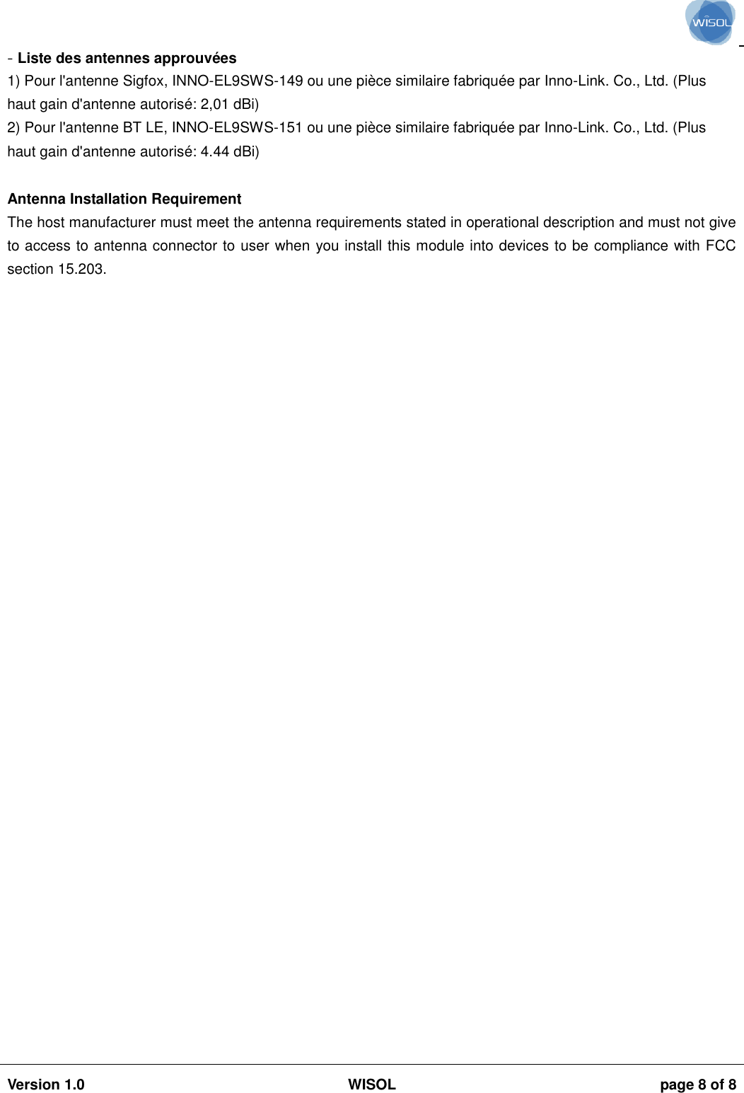                                                                                                                                                                                           Version 1.0 WISOL  page 8 of 8    - Liste des antennes approuvées 1) Pour l&apos;antenne Sigfox, INNO-EL9SWS-149 ou une pièce similaire fabriquée par Inno-Link. Co., Ltd. (Plus haut gain d&apos;antenne autorisé: 2,01 dBi) 2) Pour l&apos;antenne BT LE, INNO-EL9SWS-151 ou une pièce similaire fabriquée par Inno-Link. Co., Ltd. (Plus haut gain d&apos;antenne autorisé: 4.44 dBi)  Antenna Installation Requirement The host manufacturer must meet the antenna requirements stated in operational description and must not give to access to antenna connector to user when you install this module into devices to be compliance with FCC section 15.203.   