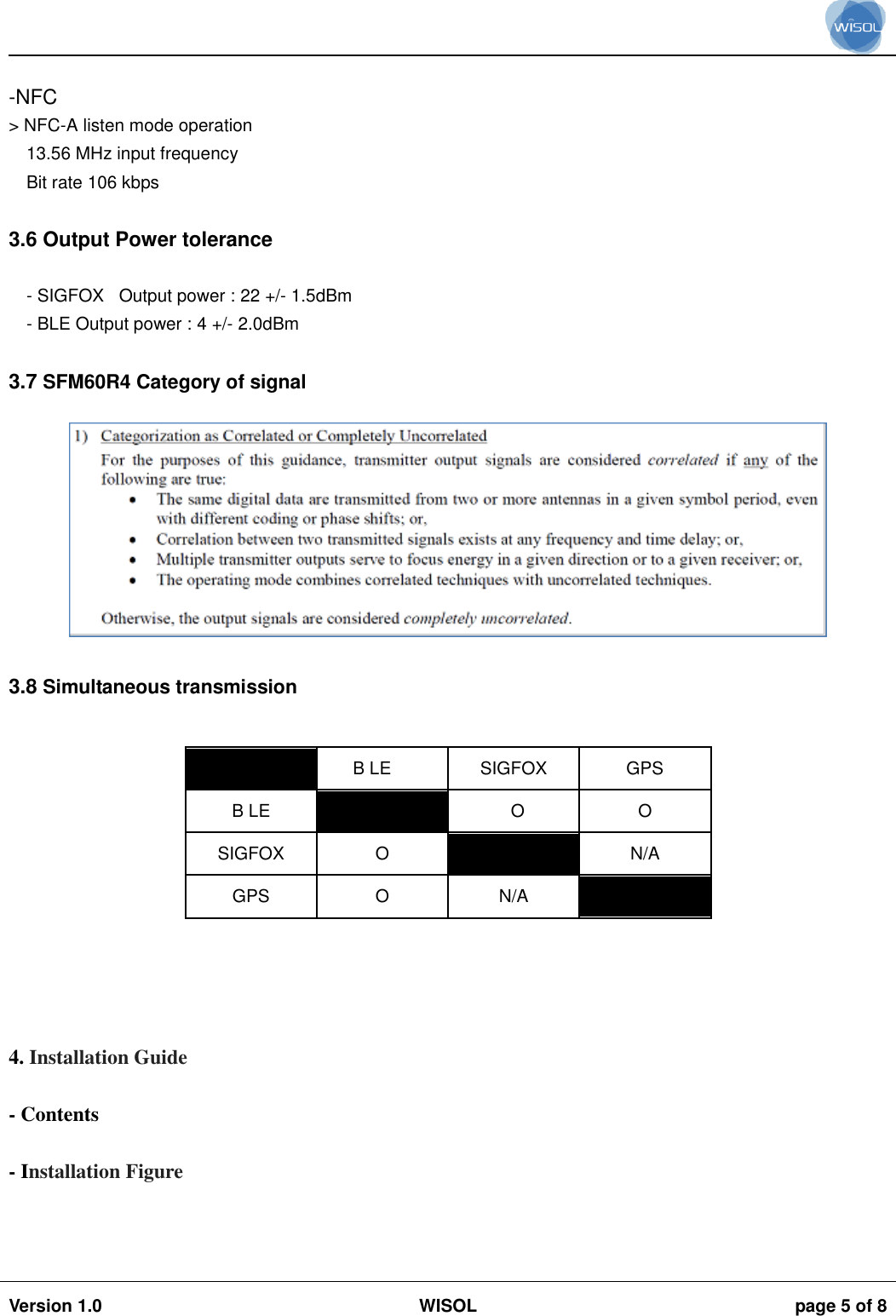                                                                                                                                                                                           Version 1.0 WISOL  page 5 of 8     -NFC &gt; NFC-A listen mode operation 13.56 MHz input frequency Bit rate 106 kbps  3.6 Output Power tolerance  - SIGFOX   Output power : 22 +/- 1.5dBm - BLE Output power : 4 +/- 2.0dBm  3.7 SFM60R4 Category of signal   3.8 Simultaneous transmission   B LE SIGFOX GPS B LE  O O SIGFOX O  N/A GPS O N/A       4. Installation Guide  - Contents  - Installation Figure    