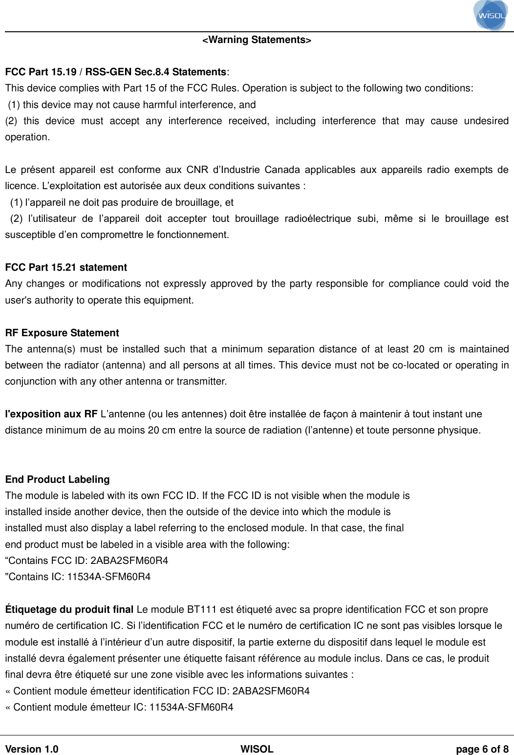                                                                                                                                                                                           Version 1.0 WISOL  page 6 of 8    &lt;Warning Statements&gt;  FCC Part 15.19 / RSS-GEN Sec.8.4 Statements: This device complies with Part 15 of the FCC Rules. Operation is subject to the following two conditions:  (1) this device may not cause harmful interference, and  (2)  this  device  must  accept  any  interference  received,  including  interference  that  may  cause  undesired operation.  Le  présent  appareil  est  conforme  aux  CNR  d’Industrie  Canada  applicables  aux  appareils  radio  exempts  de licence. L’exploitation est autorisée aux deux conditions suivantes :  (1) l’appareil ne doit pas produire de brouillage, et  (2)  l’utilisateur  de  l’appareil  doit  accepter  tout  brouillage  radioélectrique  subi,  même  si  le  brouillage  est susceptible d’en compromettre le fonctionnement.  FCC Part 15.21 statement Any changes or modifications not expressly approved by the party responsible for compliance could void the user&apos;s authority to operate this equipment.  RF Exposure Statement The  antenna(s)  must  be  installed  such  that  a  minimum separation  distance  of  at  least  20  cm  is  maintained between the radiator (antenna) and all persons at all times. This device must not be co-located or operating in conjunction with any other antenna or transmitter.  l&apos;exposition aux RF L’antenne (ou les antennes) doit être installée de façon à maintenir à tout instant une distance minimum de au moins 20 cm entre la source de radiation (l’antenne) et toute personne physique.   End Product Labeling The module is labeled with its own FCC ID. If the FCC ID is not visible when the module is installed inside another device, then the outside of the device into which the module is installed must also display a label referring to the enclosed module. In that case, the final end product must be labeled in a visible area with the following: “Contains FCC ID: 2ABA2SFM60R4 &quot;Contains IC: 11534A-SFM60R4  É tiquetage du produit final Le module BT111 est étiqueté avec sa propre identification FCC et son propre numéro de certification IC. Si l’identification FCC et le numéro de certification IC ne sont pas visibles lorsque le module est installé à l’intérieur d’un autre dispositif, la partie externe du dispositif dans lequel le module est installé devra également présenter une étiquette faisant référence au module inclus. Dans ce cas, le produit final devra être étiqueté sur une zone visible avec les informations suivantes :  « Contient module émetteur identification FCC ID: 2ABA2SFM60R4 « Contient module émetteur IC: 11534A-SFM60R4  