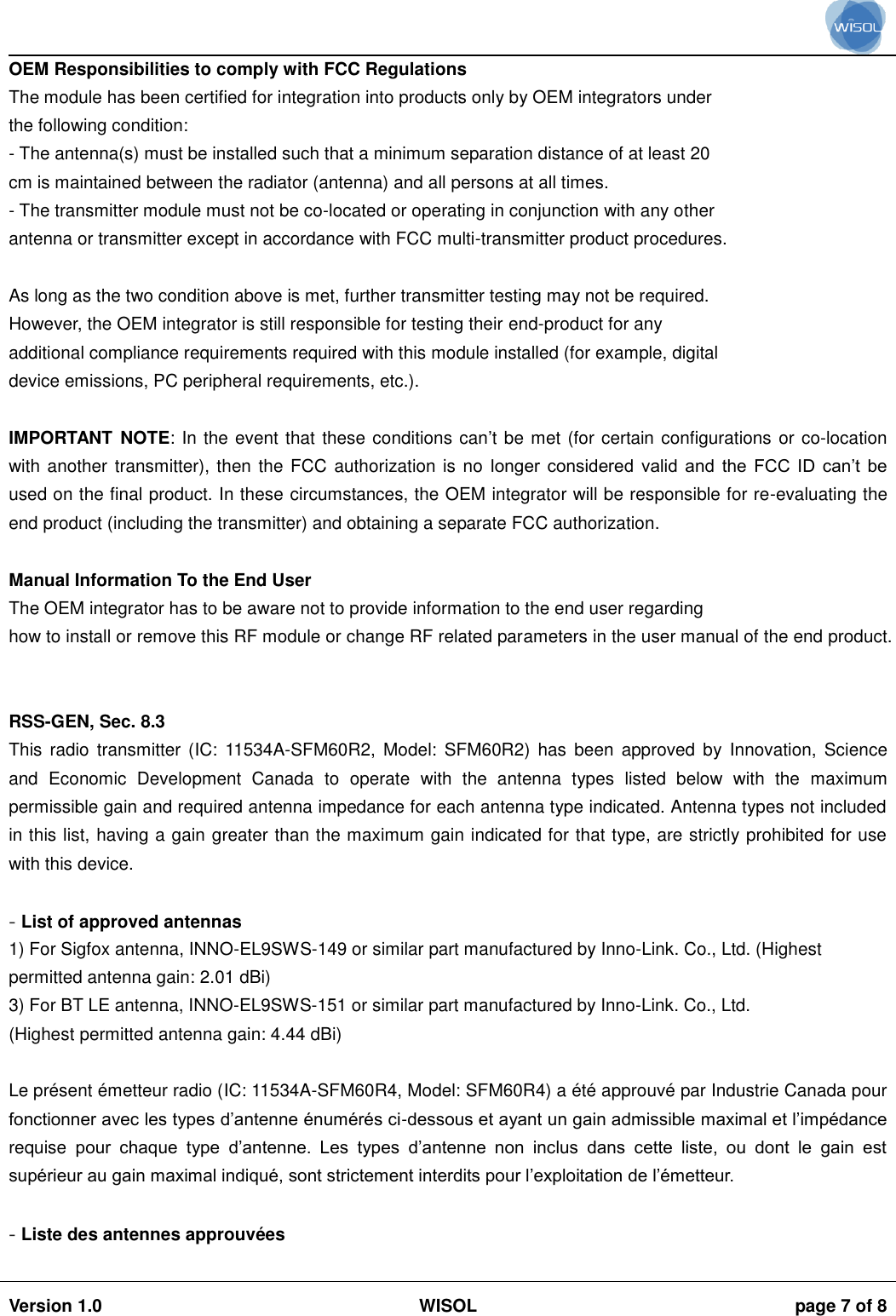                                                                                                                                                                                           Version 1.0 WISOL  page 7 of 8    OEM Responsibilities to comply with FCC Regulations The module has been certified for integration into products only by OEM integrators under the following condition: - The antenna(s) must be installed such that a minimum separation distance of at least 20 cm is maintained between the radiator (antenna) and all persons at all times. - The transmitter module must not be co-located or operating in conjunction with any other antenna or transmitter except in accordance with FCC multi-transmitter product procedures.  As long as the two condition above is met, further transmitter testing may not be required. However, the OEM integrator is still responsible for testing their end-product for any additional compliance requirements required with this module installed (for example, digital device emissions, PC peripheral requirements, etc.).  IMPORTANT  NOTE: In the event that these conditions can’t be met (for certain configurations or co-location with another transmitter), then  the FCC authorization is no longer  considered  valid  and the FCC  ID  can’t be used on the final product. In these circumstances, the OEM integrator will be responsible for re-evaluating the end product (including the transmitter) and obtaining a separate FCC authorization.  Manual Information To the End User The OEM integrator has to be aware not to provide information to the end user regarding how to install or remove this RF module or change RF related parameters in the user manual of the end product.   RSS-GEN, Sec. 8.3  This  radio  transmitter (IC:  11534A-SFM60R2,  Model: SFM60R2)  has been approved  by  Innovation,  Science and  Economic  Development  Canada  to  operate  with  the  antenna  types  listed  below  with  the  maximum permissible gain and required antenna impedance for each antenna type indicated. Antenna types not included in this list, having a gain greater than the maximum gain indicated for that type, are strictly prohibited for use with this device.  - List of approved antennas 1) For Sigfox antenna, INNO-EL9SWS-149 or similar part manufactured by Inno-Link. Co., Ltd. (Highest permitted antenna gain: 2.01 dBi) 3) For BT LE antenna, INNO-EL9SWS-151 or similar part manufactured by Inno-Link. Co., Ltd. (Highest permitted antenna gain: 4.44 dBi)  Le présent émetteur radio (IC: 11534A-SFM60R4, Model: SFM60R4) a été approuvé par Industrie Canada pour fonctionner avec les types d’antenne énumérés ci-dessous et ayant un gain admissible maximal et l’impédance requise  pour  chaque  type  d’antenne.  Les  types  d’antenne  non  inclus  dans  cette  liste,  ou  dont  le  gain  est supérieur au gain maximal indiqué, sont strictement interdits pour l’exploitation de l’émetteur.  - Liste des antennes approuvées 