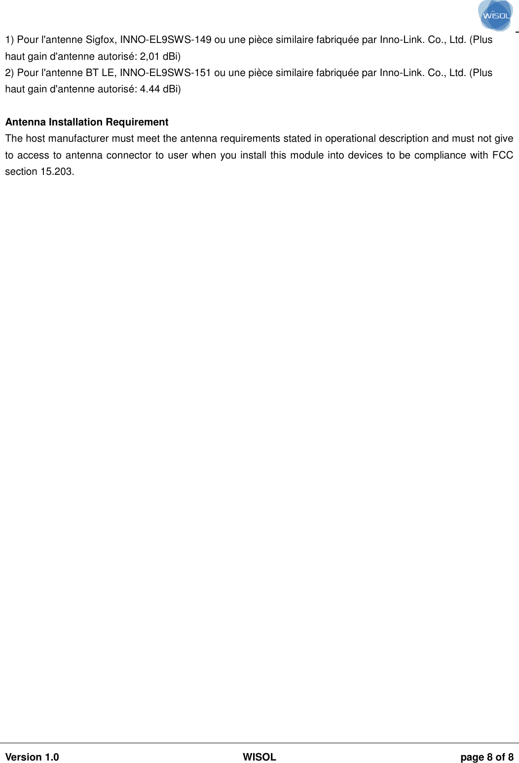                                                                                                                                                                                           Version 1.0 WISOL  page 8 of 8    1) Pour l&apos;antenne Sigfox, INNO-EL9SWS-149 ou une pièce similaire fabriquée par Inno-Link. Co., Ltd. (Plus haut gain d&apos;antenne autorisé: 2,01 dBi) 2) Pour l&apos;antenne BT LE, INNO-EL9SWS-151 ou une pièce similaire fabriquée par Inno-Link. Co., Ltd. (Plus haut gain d&apos;antenne autorisé: 4.44 dBi)  Antenna Installation Requirement The host manufacturer must meet the antenna requirements stated in operational description and must not give to access to antenna connector to user when you install this module into devices to be compliance with FCC section 15.203.   