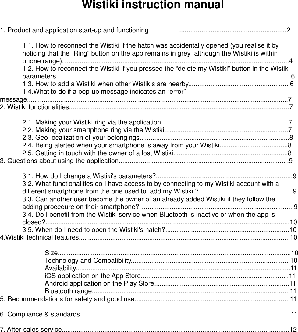 Wistiki instruction manual   1. Product and application start-up and functioning     ..........................................................2    1.1. How to reconnect the Wistiki if the hatch was accidentally opened (you realise it by   noticing that the “Ring” button on the app remains in grey  although the Wistiki is within   phone range).…......................................................................................................................4   1.2. How to reconnect the Wistiki if you pressed the “delete my Wistiki” button in the Wistiki   parameters...............................................................................................................................6   1.3. How to add a Wistiki when other Wistikis are nearby.......................................................6   1.4.What to do if a pop-up message indicates an “error” message.............................................................................................................................................7 2. Wistiki functionalities.......................................................................................................................7    2.1. Making your Wistiki ring via the application.....................................................................7   2.2. Making your smartphone ring via the Wistiki...................................................................7   2.3. Geo-localization of your belongings.................................................................................8   2.4. Being alerted when your smartphone is away from your Wistiki.....................................8   2.5. Getting in touch with the owner of a lost Wistiki..............................................................8 3. Questions about using the application............................................................................................9    3.1. How do I change a Wistiki&apos;s parameters?..........................................................................9   3.2. What functionalities do I have access to by connecting to my Wistiki account with a   different smartphone from the one used to  add my Wistiki ?...................................................9   3.3. Can another user become the owner of an already added Wistiki if they follow the   adding procedure on their smartphone?.…...............................................................................9   3.4. Do I benefit from the Wistiki service when Bluetooth is inactive or when the app is   closed?....................................................................................................................................10   3.5. When do I need to open the Wistiki&apos;s hatch?...................................................................10 4.Wistiki technical features..................................................................................................................10      Size..............................................................................................................................10     Technology and Compatibility......................................................................................10     Availability....................................................................................................................11     iOS application on the App Store................................................................................11     Android application on the Play Store.........................................................................11     Bluetooth range...........................................................................................................11 5. Recommendations for safety and good use....................................................................................11  6. Compliance &amp; standards..................................................................................................................11  7. After-sales service...........................................................................................................................12          