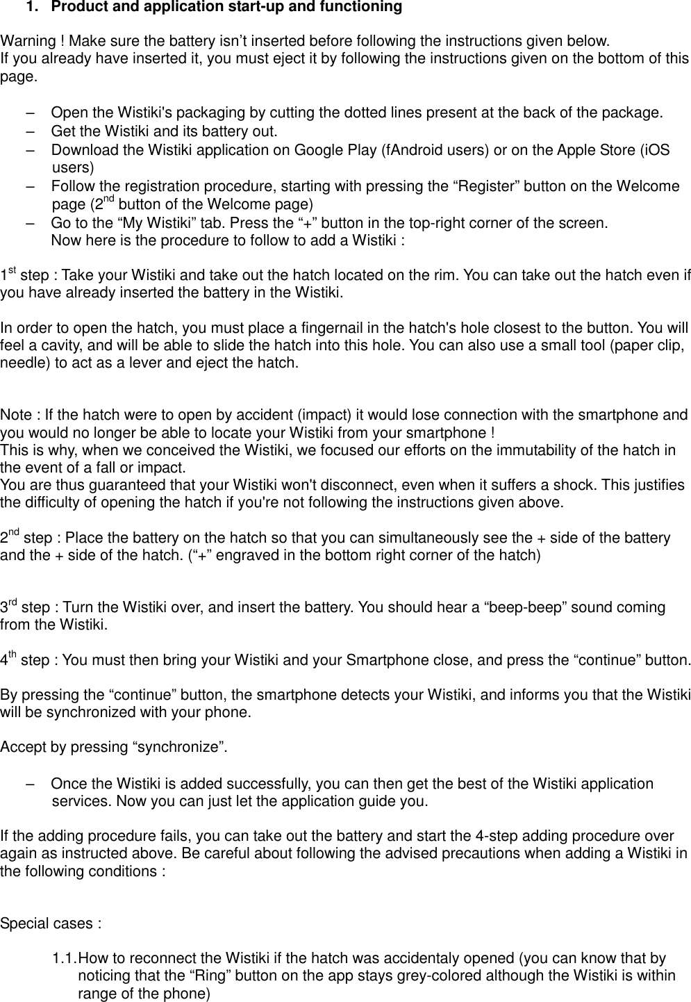  1.  Product and application start-up and functioning  Warning ! Make sure the battery isn’t inserted before following the instructions given below. If you already have inserted it, you must eject it by following the instructions given on the bottom of this page.  –  Open the Wistiki&apos;s packaging by cutting the dotted lines present at the back of the package. –  Get the Wistiki and its battery out. –  Download the Wistiki application on Google Play (fAndroid users) or on the Apple Store (iOS users) –  Follow the registration procedure, starting with pressing the “Register” button on the Welcome page (2nd button of the Welcome page) –  Go to the “My Wistiki” tab. Press the “+” button in the top-right corner of the screen.   Now here is the procedure to follow to add a Wistiki :  1st step : Take your Wistiki and take out the hatch located on the rim. You can take out the hatch even if you have already inserted the battery in the Wistiki.  In order to open the hatch, you must place a fingernail in the hatch&apos;s hole closest to the button. You will feel a cavity, and will be able to slide the hatch into this hole. You can also use a small tool (paper clip, needle) to act as a lever and eject the hatch.   Note : If the hatch were to open by accident (impact) it would lose connection with the smartphone and you would no longer be able to locate your Wistiki from your smartphone ! This is why, when we conceived the Wistiki, we focused our efforts on the immutability of the hatch in the event of a fall or impact. You are thus guaranteed that your Wistiki won&apos;t disconnect, even when it suffers a shock. This justifies the difficulty of opening the hatch if you&apos;re not following the instructions given above.  2nd step : Place the battery on the hatch so that you can simultaneously see the + side of the battery and the + side of the hatch. (“+” engraved in the bottom right corner of the hatch)   3rd step : Turn the Wistiki over, and insert the battery. You should hear a “beep-beep” sound coming from the Wistiki.  4th step : You must then bring your Wistiki and your Smartphone close, and press the “continue” button.  By pressing the “continue” button, the smartphone detects your Wistiki, and informs you that the Wistiki will be synchronized with your phone.  Accept by pressing “synchronize”.  –  Once the Wistiki is added successfully, you can then get the best of the Wistiki application services. Now you can just let the application guide you.  If the adding procedure fails, you can take out the battery and start the 4-step adding procedure over again as instructed above. Be careful about following the advised precautions when adding a Wistiki in the following conditions :   Special cases :  1.1. How to reconnect the Wistiki if the hatch was accidentaly opened (you can know that by noticing that the “Ring” button on the app stays grey-colored although the Wistiki is within range of the phone)  