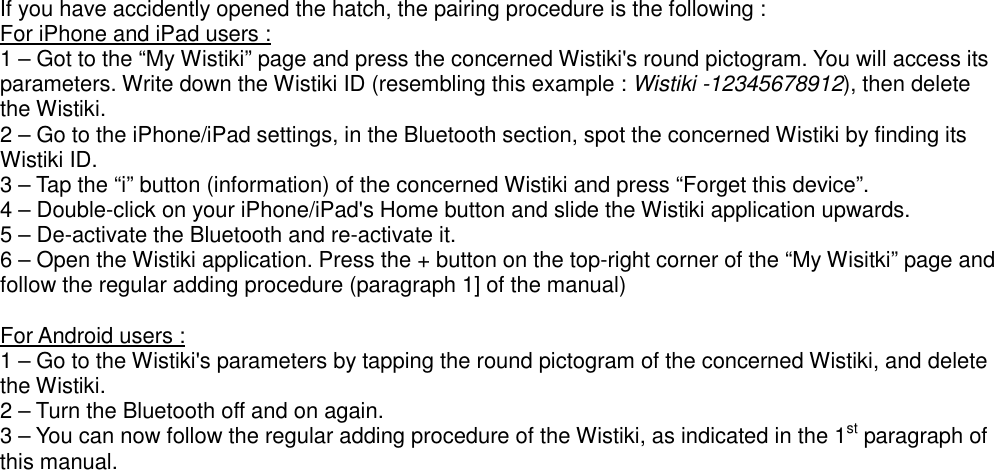 If you have accidently opened the hatch, the pairing procedure is the following : For iPhone and iPad users : 1 – Got to the “My Wistiki” page and press the concerned Wistiki&apos;s round pictogram. You will access its parameters. Write down the Wistiki ID (resembling this example : Wistiki -12345678912), then delete the Wistiki. 2 – Go to the iPhone/iPad settings, in the Bluetooth section, spot the concerned Wistiki by finding its Wistiki ID. 3 – Tap the “i” button (information) of the concerned Wistiki and press “Forget this device”. 4 – Double-click on your iPhone/iPad&apos;s Home button and slide the Wistiki application upwards. 5 – De-activate the Bluetooth and re-activate it. 6 – Open the Wistiki application. Press the + button on the top-right corner of the “My Wisitki” page and follow the regular adding procedure (paragraph 1] of the manual)  For Android users : 1 – Go to the Wistiki&apos;s parameters by tapping the round pictogram of the concerned Wistiki, and delete the Wistiki. 2 – Turn the Bluetooth off and on again. 3 – You can now follow the regular adding procedure of the Wistiki, as indicated in the 1st paragraph of this manual. 