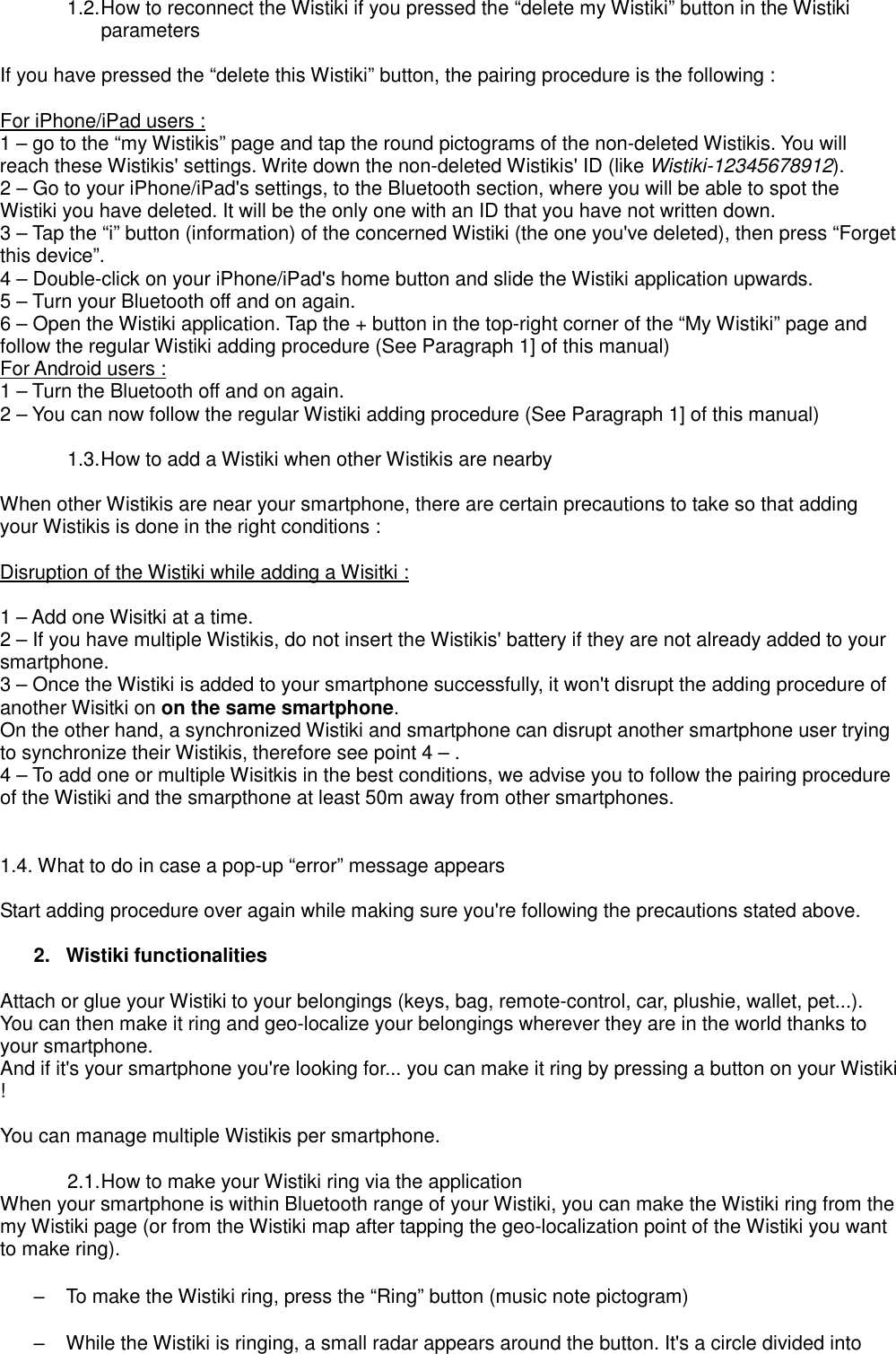 1.2. How to reconnect the Wistiki if you pressed the “delete my Wistiki” button in the Wistiki parameters  If you have pressed the “delete this Wistiki” button, the pairing procedure is the following :  For iPhone/iPad users : 1 – go to the “my Wistikis” page and tap the round pictograms of the non-deleted Wistikis. You will reach these Wistikis&apos; settings. Write down the non-deleted Wistikis&apos; ID (like Wistiki-12345678912). 2 – Go to your iPhone/iPad&apos;s settings, to the Bluetooth section, where you will be able to spot the Wistiki you have deleted. It will be the only one with an ID that you have not written down. 3 – Tap the “i” button (information) of the concerned Wistiki (the one you&apos;ve deleted), then press “Forget this device”. 4 – Double-click on your iPhone/iPad&apos;s home button and slide the Wistiki application upwards. 5 – Turn your Bluetooth off and on again. 6 – Open the Wistiki application. Tap the + button in the top-right corner of the “My Wistiki” page and follow the regular Wistiki adding procedure (See Paragraph 1] of this manual) For Android users : 1 – Turn the Bluetooth off and on again. 2 – You can now follow the regular Wistiki adding procedure (See Paragraph 1] of this manual)  1.3. How to add a Wistiki when other Wistikis are nearby  When other Wistikis are near your smartphone, there are certain precautions to take so that adding your Wistikis is done in the right conditions :  Disruption of the Wistiki while adding a Wisitki :  1 – Add one Wisitki at a time. 2 – If you have multiple Wistikis, do not insert the Wistikis&apos; battery if they are not already added to your smartphone. 3 – Once the Wistiki is added to your smartphone successfully, it won&apos;t disrupt the adding procedure of another Wisitki on on the same smartphone. On the other hand, a synchronized Wistiki and smartphone can disrupt another smartphone user trying to synchronize their Wistikis, therefore see point 4 – . 4 – To add one or multiple Wisitkis in the best conditions, we advise you to follow the pairing procedure of the Wistiki and the smarpthone at least 50m away from other smartphones.   1.4. What to do in case a pop-up “error” message appears   Start adding procedure over again while making sure you&apos;re following the precautions stated above.  2.  Wistiki functionalities  Attach or glue your Wistiki to your belongings (keys, bag, remote-control, car, plushie, wallet, pet...). You can then make it ring and geo-localize your belongings wherever they are in the world thanks to your smartphone. And if it&apos;s your smartphone you&apos;re looking for... you can make it ring by pressing a button on your Wistiki !  You can manage multiple Wistikis per smartphone.  2.1. How to make your Wistiki ring via the application When your smartphone is within Bluetooth range of your Wistiki, you can make the Wistiki ring from the my Wistiki page (or from the Wistiki map after tapping the geo-localization point of the Wistiki you want to make ring).  –  To make the Wistiki ring, press the “Ring” button (music note pictogram)  –  While the Wistiki is ringing, a small radar appears around the button. It&apos;s a circle divided into 
