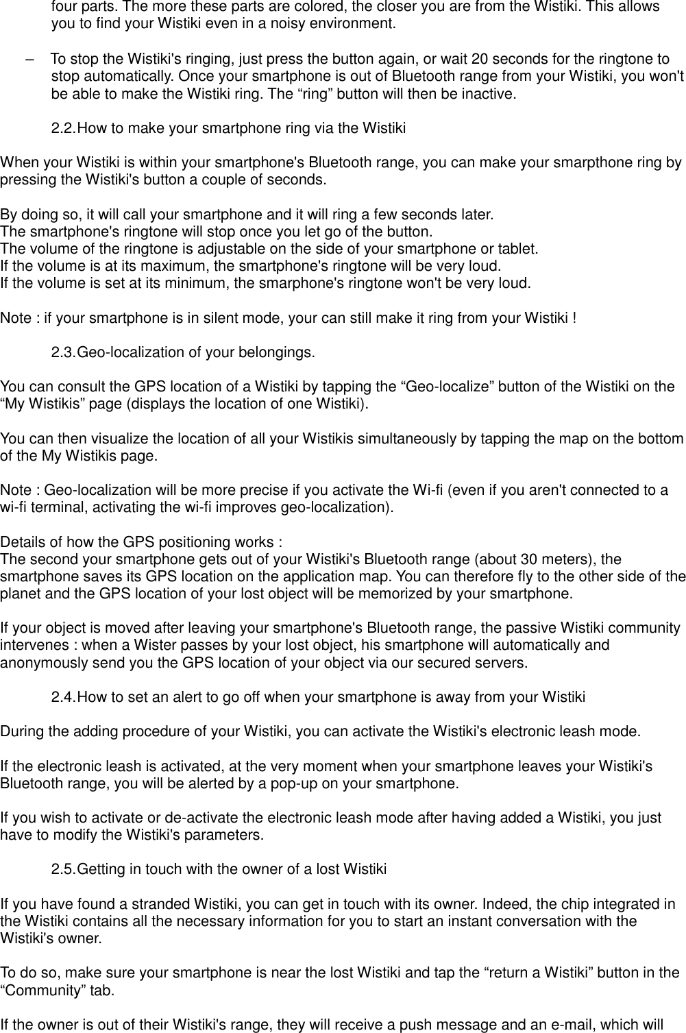 four parts. The more these parts are colored, the closer you are from the Wistiki. This allows you to find your Wistiki even in a noisy environment.  –  To stop the Wistiki&apos;s ringing, just press the button again, or wait 20 seconds for the ringtone to stop automatically. Once your smartphone is out of Bluetooth range from your Wistiki, you won&apos;t be able to make the Wistiki ring. The “ring” button will then be inactive.  2.2. How to make your smartphone ring via the Wistiki  When your Wistiki is within your smartphone&apos;s Bluetooth range, you can make your smarpthone ring by pressing the Wistiki&apos;s button a couple of seconds.  By doing so, it will call your smartphone and it will ring a few seconds later. The smartphone&apos;s ringtone will stop once you let go of the button. The volume of the ringtone is adjustable on the side of your smartphone or tablet. If the volume is at its maximum, the smartphone&apos;s ringtone will be very loud. If the volume is set at its minimum, the smarphone&apos;s ringtone won&apos;t be very loud.  Note : if your smartphone is in silent mode, your can still make it ring from your Wistiki !  2.3. Geo-localization of your belongings.  You can consult the GPS location of a Wistiki by tapping the “Geo-localize” button of the Wistiki on the “My Wistikis” page (displays the location of one Wistiki).  You can then visualize the location of all your Wistikis simultaneously by tapping the map on the bottom of the My Wistikis page.  Note : Geo-localization will be more precise if you activate the Wi-fi (even if you aren&apos;t connected to a wi-fi terminal, activating the wi-fi improves geo-localization).  Details of how the GPS positioning works : The second your smartphone gets out of your Wistiki&apos;s Bluetooth range (about 30 meters), the smartphone saves its GPS location on the application map. You can therefore fly to the other side of the planet and the GPS location of your lost object will be memorized by your smartphone.  If your object is moved after leaving your smartphone&apos;s Bluetooth range, the passive Wistiki community intervenes : when a Wister passes by your lost object, his smartphone will automatically and anonymously send you the GPS location of your object via our secured servers.  2.4. How to set an alert to go off when your smartphone is away from your Wistiki  During the adding procedure of your Wistiki, you can activate the Wistiki&apos;s electronic leash mode.  If the electronic leash is activated, at the very moment when your smartphone leaves your Wistiki&apos;s Bluetooth range, you will be alerted by a pop-up on your smartphone.  If you wish to activate or de-activate the electronic leash mode after having added a Wistiki, you just have to modify the Wistiki&apos;s parameters.  2.5. Getting in touch with the owner of a lost Wistiki  If you have found a stranded Wistiki, you can get in touch with its owner. Indeed, the chip integrated in the Wistiki contains all the necessary information for you to start an instant conversation with the Wistiki&apos;s owner.  To do so, make sure your smartphone is near the lost Wistiki and tap the “return a Wistiki” button in the “Community” tab.  If the owner is out of their Wistiki&apos;s range, they will receive a push message and an e-mail, which will 