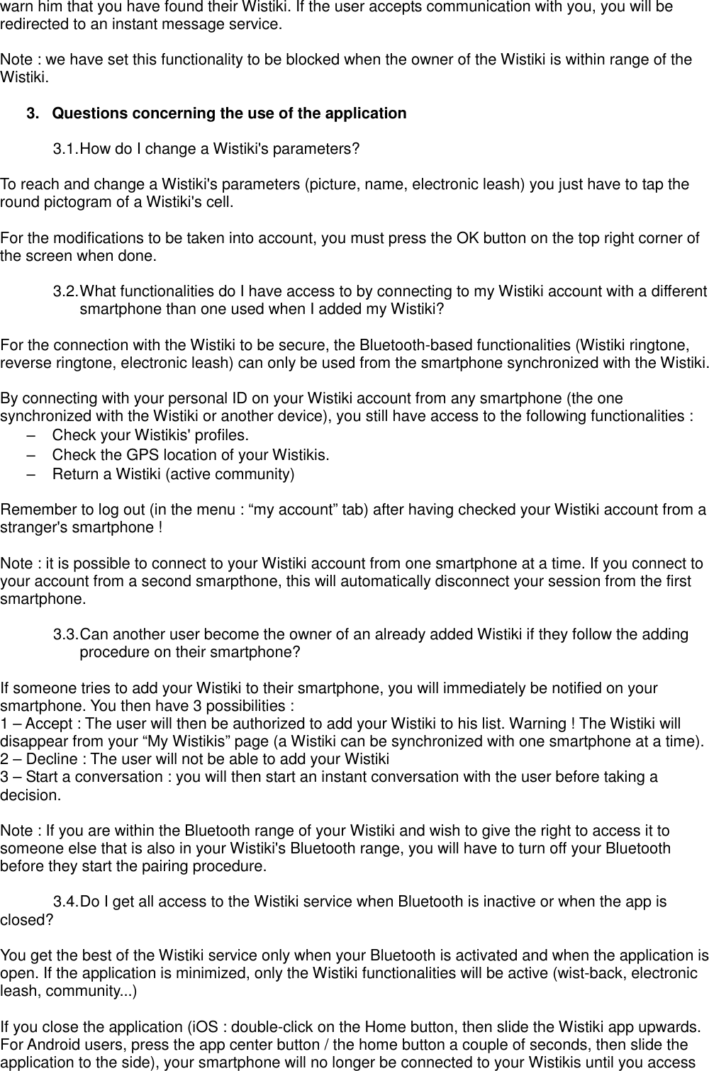 warn him that you have found their Wistiki. If the user accepts communication with you, you will be redirected to an instant message service.  Note : we have set this functionality to be blocked when the owner of the Wistiki is within range of the Wistiki.  3.  Questions concerning the use of the application  3.1. How do I change a Wistiki&apos;s parameters?  To reach and change a Wistiki&apos;s parameters (picture, name, electronic leash) you just have to tap the round pictogram of a Wistiki&apos;s cell.  For the modifications to be taken into account, you must press the OK button on the top right corner of the screen when done.  3.2. What functionalities do I have access to by connecting to my Wistiki account with a different smartphone than one used when I added my Wistiki?  For the connection with the Wistiki to be secure, the Bluetooth-based functionalities (Wistiki ringtone, reverse ringtone, electronic leash) can only be used from the smartphone synchronized with the Wistiki.  By connecting with your personal ID on your Wistiki account from any smartphone (the one synchronized with the Wistiki or another device), you still have access to the following functionalities : –  Check your Wistikis&apos; profiles. –  Check the GPS location of your Wistikis. –  Return a Wistiki (active community)  Remember to log out (in the menu : “my account” tab) after having checked your Wistiki account from a stranger&apos;s smartphone !  Note : it is possible to connect to your Wistiki account from one smartphone at a time. If you connect to your account from a second smarpthone, this will automatically disconnect your session from the first smartphone.  3.3. Can another user become the owner of an already added Wistiki if they follow the adding procedure on their smartphone?  If someone tries to add your Wistiki to their smartphone, you will immediately be notified on your smartphone. You then have 3 possibilities : 1 – Accept : The user will then be authorized to add your Wistiki to his list. Warning ! The Wistiki will disappear from your “My Wistikis” page (a Wistiki can be synchronized with one smartphone at a time). 2 – Decline : The user will not be able to add your Wistiki 3 – Start a conversation : you will then start an instant conversation with the user before taking a decision.  Note : If you are within the Bluetooth range of your Wistiki and wish to give the right to access it to someone else that is also in your Wistiki&apos;s Bluetooth range, you will have to turn off your Bluetooth before they start the pairing procedure.  3.4. Do I get all access to the Wistiki service when Bluetooth is inactive or when the app is   closed?  You get the best of the Wistiki service only when your Bluetooth is activated and when the application is open. If the application is minimized, only the Wistiki functionalities will be active (wist-back, electronic leash, community...)  If you close the application (iOS : double-click on the Home button, then slide the Wistiki app upwards. For Android users, press the app center button / the home button a couple of seconds, then slide the application to the side), your smartphone will no longer be connected to your Wistikis until you access 