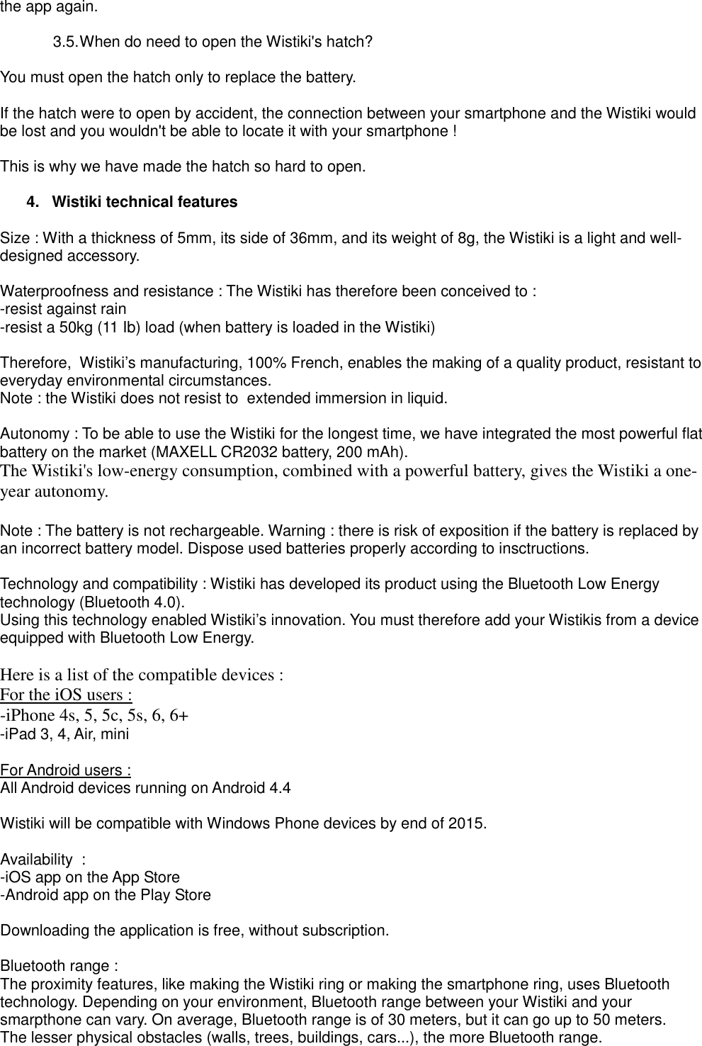 the app again.  3.5. When do need to open the Wistiki&apos;s hatch?  You must open the hatch only to replace the battery.  If the hatch were to open by accident, the connection between your smartphone and the Wistiki would be lost and you wouldn&apos;t be able to locate it with your smartphone !  This is why we have made the hatch so hard to open.  4.  Wistiki technical features  Size : With a thickness of 5mm, its side of 36mm, and its weight of 8g, the Wistiki is a light and well-designed accessory.  Waterproofness and resistance : The Wistiki has therefore been conceived to : -resist against rain -resist a 50kg (11 Ib) load (when battery is loaded in the Wistiki)  Therefore,  Wistiki’s manufacturing, 100% French, enables the making of a quality product, resistant to everyday environmental circumstances. Note : the Wistiki does not resist to  extended immersion in liquid.  Autonomy : To be able to use the Wistiki for the longest time, we have integrated the most powerful flat battery on the market (MAXELL CR2032 battery, 200 mAh). The Wistiki&apos;s low-energy consumption, combined with a powerful battery, gives the Wistiki a one-year autonomy.  Note : The battery is not rechargeable. Warning : there is risk of exposition if the battery is replaced by an incorrect battery model. Dispose used batteries properly according to insctructions.  Technology and compatibility : Wistiki has developed its product using the Bluetooth Low Energy technology (Bluetooth 4.0). Using this technology enabled Wistiki’s innovation. You must therefore add your Wistikis from a device equipped with Bluetooth Low Energy.  Here is a list of the compatible devices : For the iOS users : -iPhone 4s, 5, 5c, 5s, 6, 6+ -iPad 3, 4, Air, mini  For Android users : All Android devices running on Android 4.4  Wistiki will be compatible with Windows Phone devices by end of 2015.  Availability  : -iOS app on the App Store -Android app on the Play Store  Downloading the application is free, without subscription.  Bluetooth range : The proximity features, like making the Wistiki ring or making the smartphone ring, uses Bluetooth technology. Depending on your environment, Bluetooth range between your Wistiki and your smarpthone can vary. On average, Bluetooth range is of 30 meters, but it can go up to 50 meters. The lesser physical obstacles (walls, trees, buildings, cars...), the more Bluetooth range.  