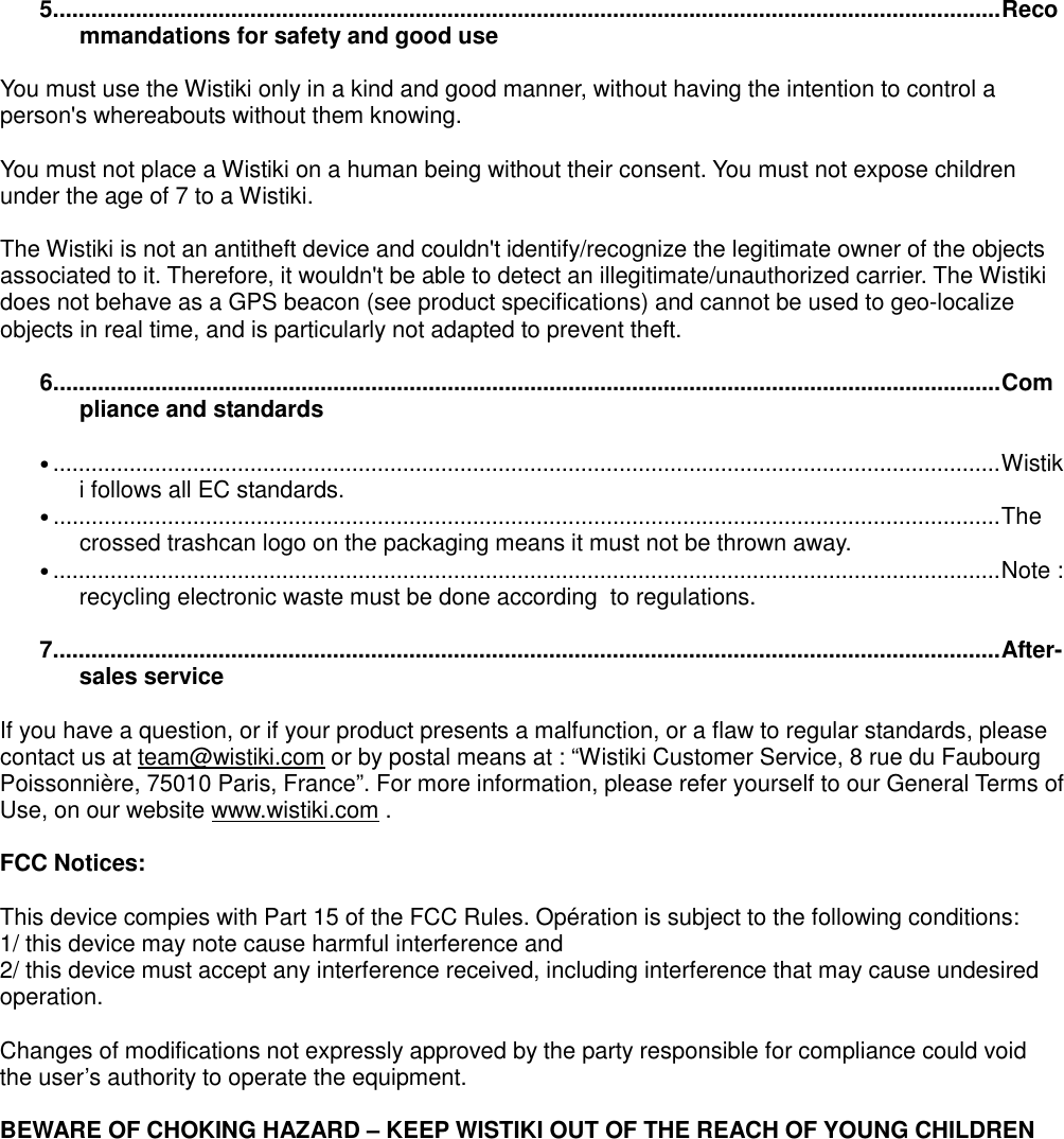 5.....................................................................................................................................................Recommandations for safety and good use  You must use the Wistiki only in a kind and good manner, without having the intention to control a person&apos;s whereabouts without them knowing.  You must not place a Wistiki on a human being without their consent. You must not expose children under the age of 7 to a Wistiki.  The Wistiki is not an antitheft device and couldn&apos;t identify/recognize the legitimate owner of the objects associated to it. Therefore, it wouldn&apos;t be able to detect an illegitimate/unauthorized carrier. The Wistiki does not behave as a GPS beacon (see product specifications) and cannot be used to geo-localize objects in real time, and is particularly not adapted to prevent theft.  6.....................................................................................................................................................Compliance and standards  •.....................................................................................................................................................Wistiki follows all EC standards. •.....................................................................................................................................................The crossed trashcan logo on the packaging means it must not be thrown away. •.....................................................................................................................................................Note : recycling electronic waste must be done according  to regulations.  7.....................................................................................................................................................After-sales service  If you have a question, or if your product presents a malfunction, or a flaw to regular standards, please contact us at team@wistiki.com or by postal means at : “Wistiki Customer Service, 8 rue du Faubourg Poissonnière, 75010 Paris, France”. For more information, please refer yourself to our General Terms of Use, on our website www.wistiki.com .  FCC Notices:  This device compies with Part 15 of the FCC Rules. Opération is subject to the following conditions: 1/ this device may note cause harmful interference and 2/ this device must accept any interference received, including interference that may cause undesired operation.  Changes of modifications not expressly approved by the party responsible for compliance could void the user’s authority to operate the equipment.  BEWARE OF CHOKING HAZARD – KEEP WISTIKI OUT OF THE REACH OF YOUNG CHILDREN    