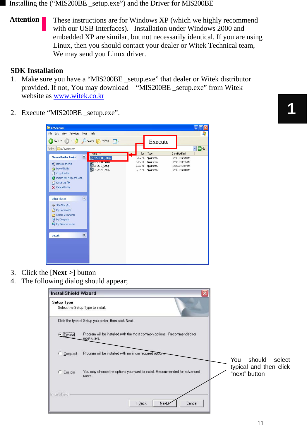   11 1 ■  Installing the (“MIS200BE _setup.exe”) and the Driver for MIS200BE  These instructions are for Windows XP (which we highly recommend with our USB Interfaces).   Installation under Windows 2000 and embedded XP are similar, but not necessarily identical. If you are using Linux, then you should contact your dealer or Witek Technical team, We may send you Linux driver.    SDK Installation 1. Make sure you have a “MIS200BE _setup.exe” that dealer or Witek distributor provided. If not, You may download    “MIS200BE _setup.exe” from Witek website as www.witek.co.kr   2. Execute “MIS200BE _setup.exe”.                    3. Click the [Next &gt;] button 4. The following dialog should appear;              Attention You should select typical and then click “next” button Execute 