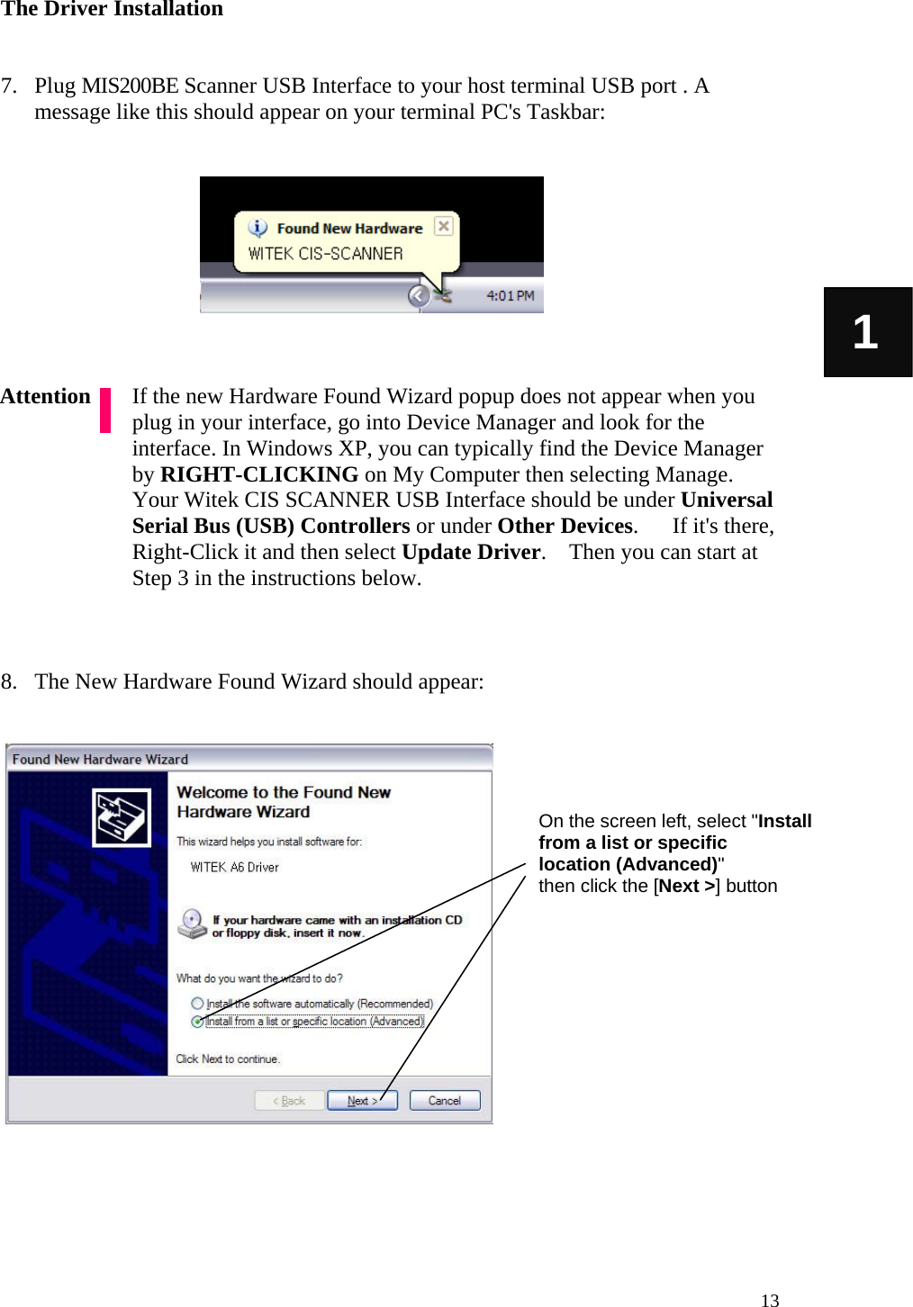   13 1 The Driver Installation   7. Plug MIS200BE Scanner USB Interface to your host terminal USB port . A message like this should appear on your terminal PC&apos;s Taskbar:           If the new Hardware Found Wizard popup does not appear when you plug in your interface, go into Device Manager and look for the interface. In Windows XP, you can typically find the Device Manager by RIGHT-CLICKING on My Computer then selecting Manage. Your Witek CIS SCANNER USB Interface should be under Universal Serial Bus (USB) Controllers or under Other Devices.      If it&apos;s there, Right-Click it and then select Update Driver.    Then you can start at Step 3 in the instructions below.    8. The New Hardware Found Wizard should appear:                     Attention On the screen left, select &quot;Install from a list or specific       location (Advanced)&quot; then click the [Next &gt;] button 