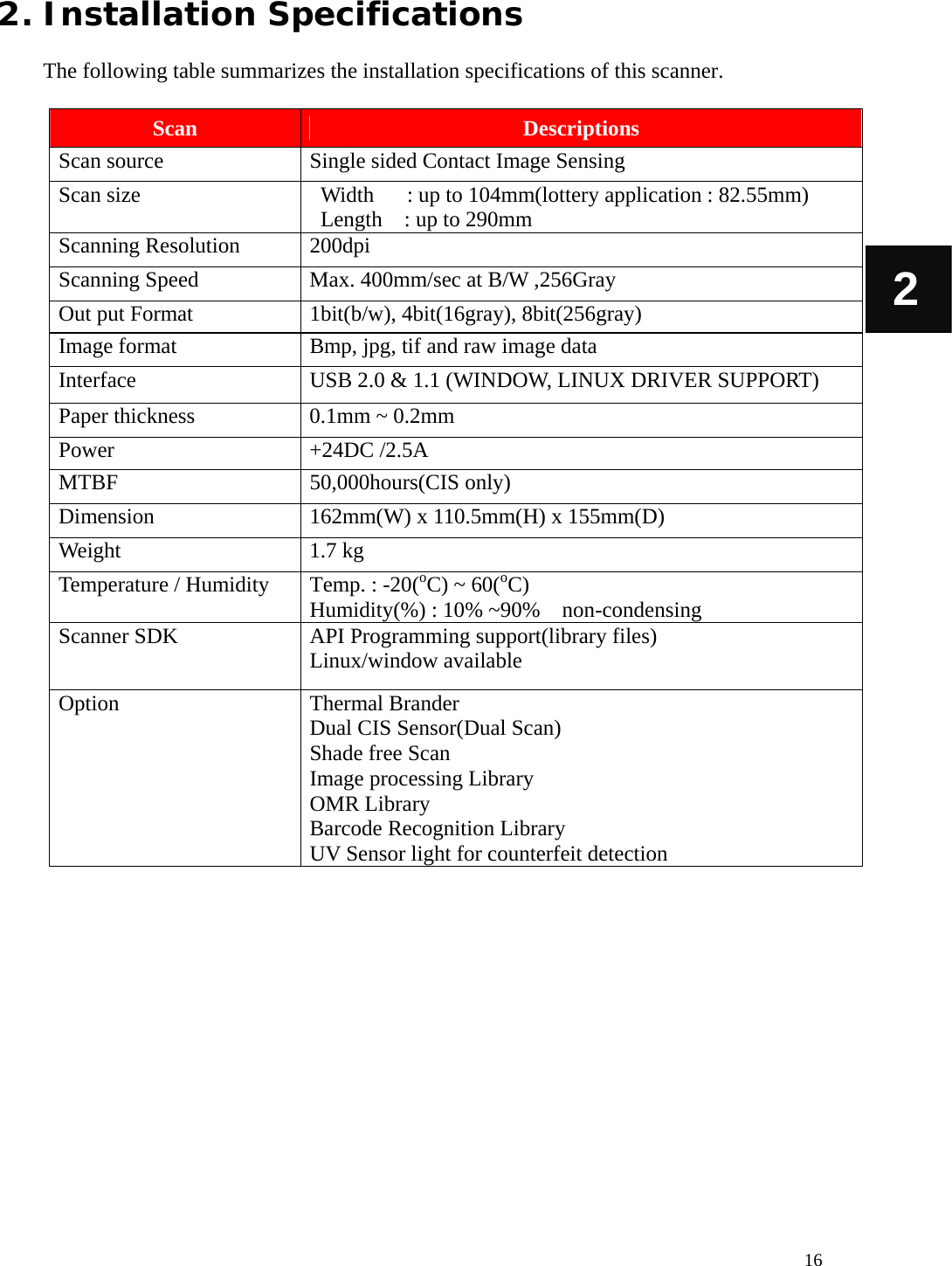   16 2 2. Installation Specifications  The following table summarizes the installation specifications of this scanner.  Scan  Descriptions Scan source  Single sided Contact Image Sensing   Scan size   Width   : up to 104mm(lottery application : 82.55mm) Length    : up to 290mm Scanning Resolution  200dpi Scanning Speed  Max. 400mm/sec at B/W ,256Gray Out put Format  1bit(b/w), 4bit(16gray), 8bit(256gray) Image format  Bmp, jpg, tif and raw image data Interface  USB 2.0 &amp; 1.1 (WINDOW, LINUX DRIVER SUPPORT) Paper thickness  0.1mm ~ 0.2mm Power +24DC /2.5A MTBF 50,000hours(CIS only) Dimension 162mm(W) x 110.5mm(H) x 155mm(D) Weight 1.7 kg Temperature / Humidity  Temp. : -20(oC) ~ 60(oC)  Humidity(%) : 10% ~90%    non-condensing Scanner SDK  API Programming support(library files) Linux/window available Option Thermal Brander Dual CIS Sensor(Dual Scan) Shade free Scan Image processing Library OMR Library Barcode Recognition Library UV Sensor light for counterfeit detection           