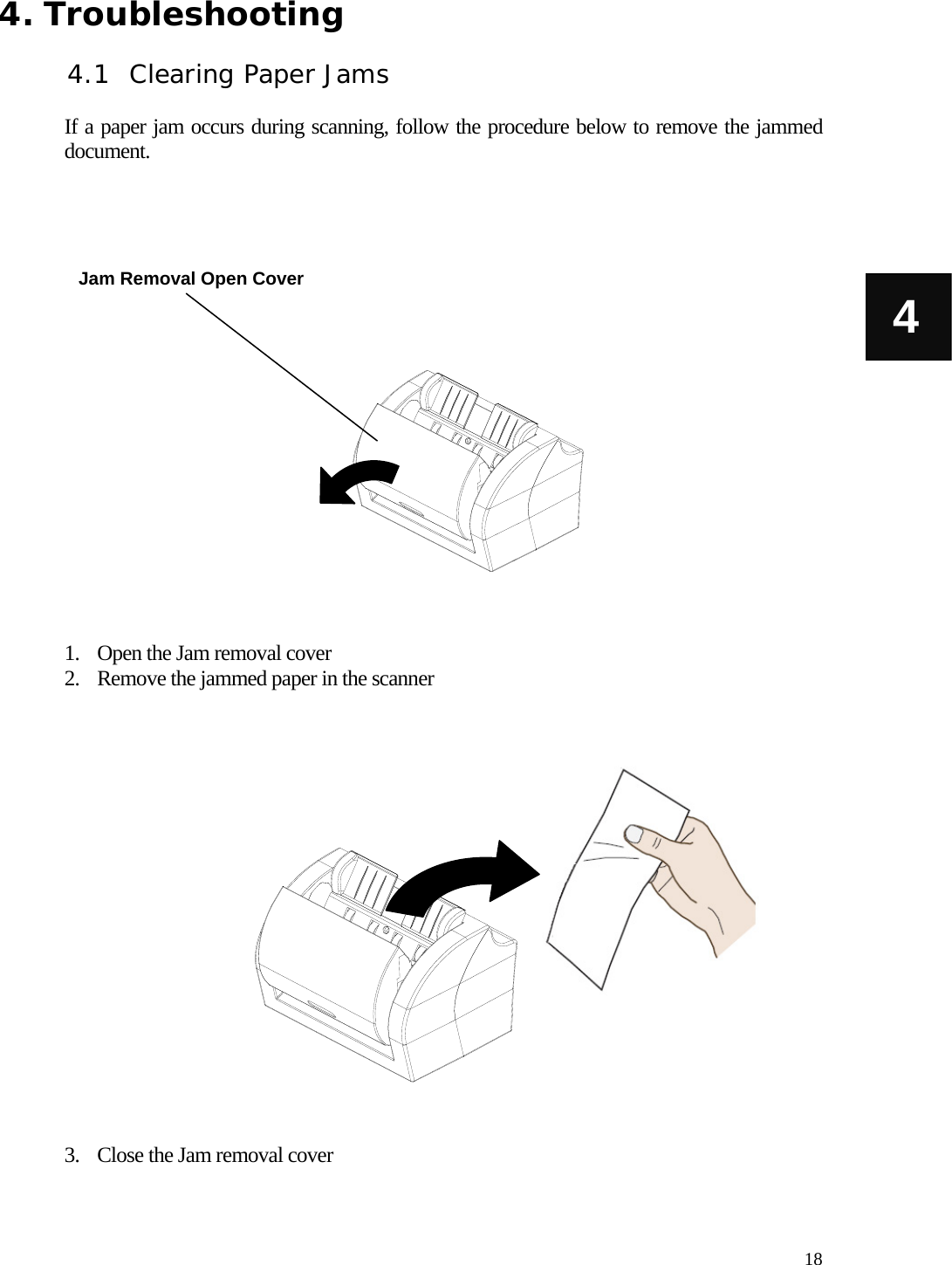   18 4 4. Troubleshooting  4.1 Clearing Paper Jams  If a paper jam occurs during scanning, follow the procedure below to remove the jammed document.                    1. Open the Jam removal cover 2. Remove the jammed paper in the scanner                   3. Close the Jam removal cover Jam Removal Open Cover 