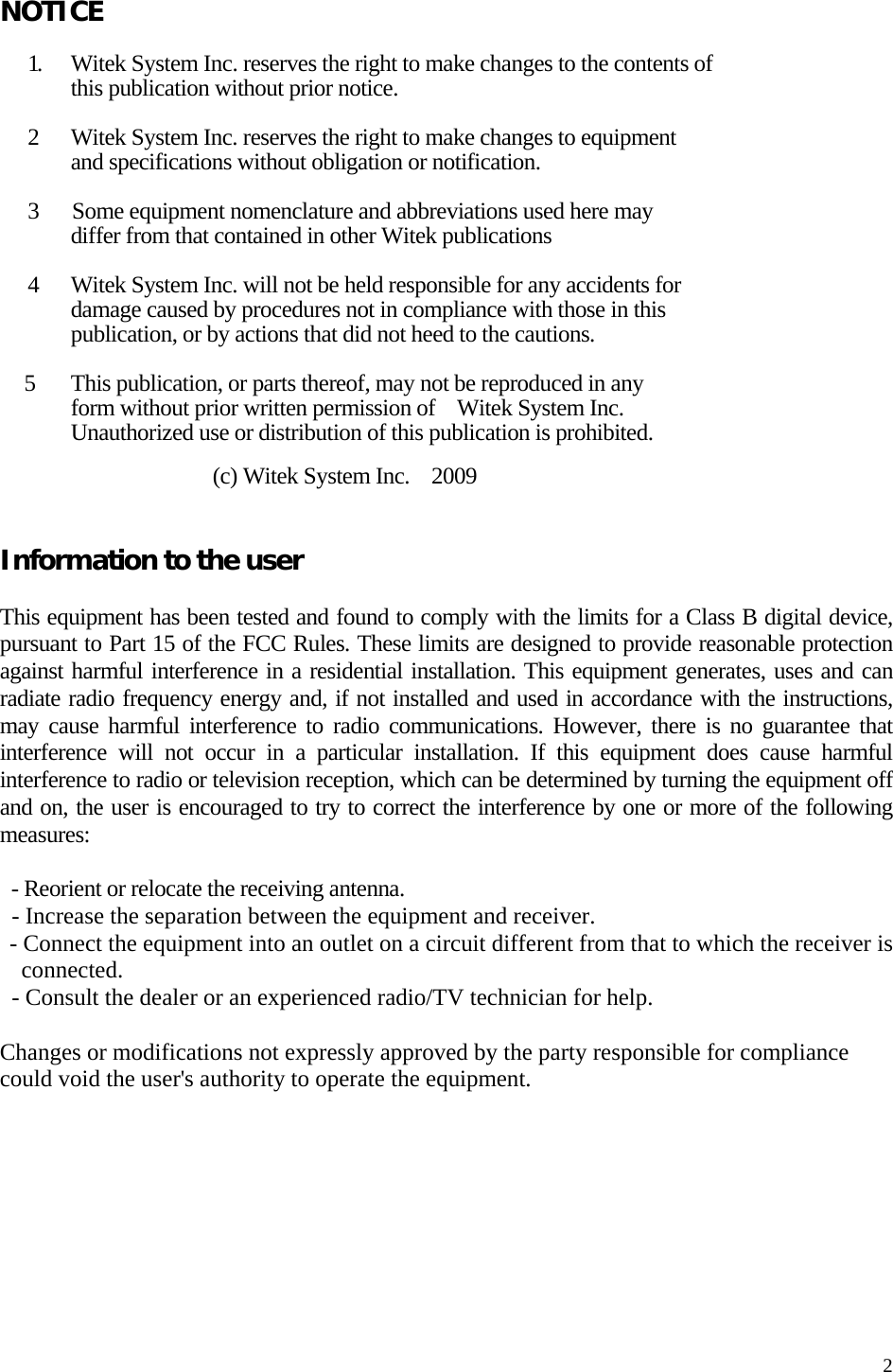   2 NOTICE  1.     Witek System Inc. reserves the right to make changes to the contents of       this publication without prior notice.  2    Witek System Inc. reserves the right to make changes to equipment         and specifications without obligation or notification.  3   Some equipment nomenclature and abbreviations used here may         differ from that contained in other Witek publications  4    Witek System Inc. will not be held responsible for any accidents for         damage caused by procedures not in compliance with those in this         publication, or by actions that did not heed to the cautions.    5      This publication, or parts thereof, may not be reproduced in any       form without prior written permission of  Witek System Inc.       Unauthorized use or distribution of this publication is prohibited.        (c) Witek System Inc.    2009   Information to the user  This equipment has been tested and found to comply with the limits for a Class B digital device, pursuant to Part 15 of the FCC Rules. These limits are designed to provide reasonable protection against harmful interference in a residential installation. This equipment generates, uses and can radiate radio frequency energy and, if not installed and used in accordance with the instructions, may cause harmful interference to radio communications. However, there is no guarantee that interference will not occur in a particular installation. If this equipment does cause harmful interference to radio or television reception, which can be determined by turning the equipment off and on, the user is encouraged to try to correct the interference by one or more of the following measures:  - Reorient or relocate the receiving antenna. - Increase the separation between the equipment and receiver. - Connect the equipment into an outlet on a circuit different from that to which the receiver is connected. - Consult the dealer or an experienced radio/TV technician for help.  Changes or modifications not expressly approved by the party responsible for compliance could void the user&apos;s authority to operate the equipment.       