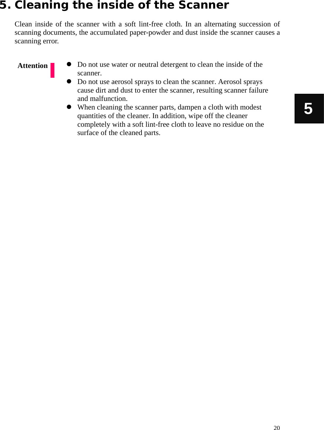   20 5 5. Cleaning the inside of the Scanner  Clean inside of the scanner with a soft lint-free cloth. In an alternating succession of scanning documents, the accumulated paper-powder and dust inside the scanner causes a scanning error.   Do not use water or neutral detergent to clean the inside of the scanner.  Do not use aerosol sprays to clean the scanner. Aerosol sprays cause dirt and dust to enter the scanner, resulting scanner failure and malfunction.  When cleaning the scanner parts, dampen a cloth with modest quantities of the cleaner. In addition, wipe off the cleaner completely with a soft lint-free cloth to leave no residue on the surface of the cleaned parts.                 Attention 