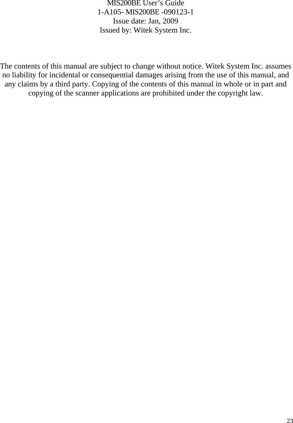   23   MIS200BE User’s Guide 1-A105- MIS200BE -090123-1 Issue date: Jan, 2009 Issued by: Witek System Inc.    The contents of this manual are subject to change without notice. Witek System Inc. assumes no liability for incidental or consequential damages arising from the use of this manual, and any claims by a third party. Copying of the contents of this manual in whole or in part and copying of the scanner applications are prohibited under the copyright law.  