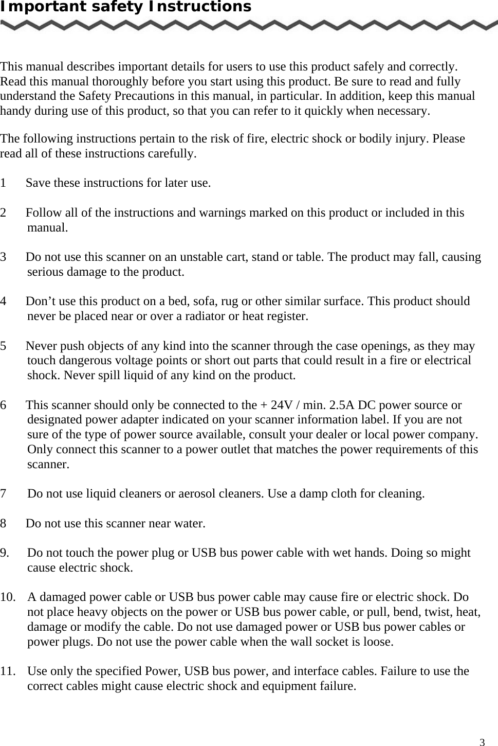   3 Important safety Instructions    This manual describes important details for users to use this product safely and correctly. Read this manual thoroughly before you start using this product. Be sure to read and fully understand the Safety Precautions in this manual, in particular. In addition, keep this manual handy during use of this product, so that you can refer to it quickly when necessary.  The following instructions pertain to the risk of fire, electric shock or bodily injury. Please read all of these instructions carefully.  1      Save these instructions for later use.  2      Follow all of the instructions and warnings marked on this product or included in this       manual.  3      Do not use this scanner on an unstable cart, stand or table. The product may fall, causing serious damage to the product.  4      Don’t use this product on a bed, sofa, rug or other similar surface. This product should never be placed near or over a radiator or heat register.     5      Never push objects of any kind into the scanner through the case openings, as they may touch dangerous voltage points or short out parts that could result in a fire or electrical shock. Never spill liquid of any kind on the product.  6      This scanner should only be connected to the + 24V / min. 2.5A DC power source or designated power adapter indicated on your scanner information label. If you are not sure of the type of power source available, consult your dealer or local power company. Only connect this scanner to a power outlet that matches the power requirements of this scanner.  7    Do not use liquid cleaners or aerosol cleaners. Use a damp cloth for cleaning.  8      Do not use this scanner near water.  9.  Do not touch the power plug or USB bus power cable with wet hands. Doing so might cause electric shock.  10.  A damaged power cable or USB bus power cable may cause fire or electric shock. Do not place heavy objects on the power or USB bus power cable, or pull, bend, twist, heat, damage or modify the cable. Do not use damaged power or USB bus power cables or power plugs. Do not use the power cable when the wall socket is loose.  11.  Use only the specified Power, USB bus power, and interface cables. Failure to use the correct cables might cause electric shock and equipment failure. 