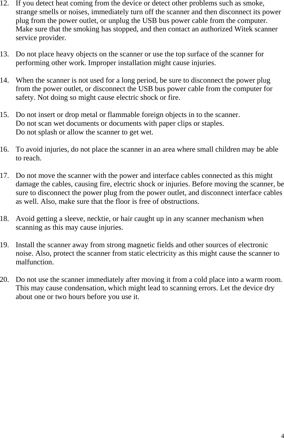   4 12.  If you detect heat coming from the device or detect other problems such as smoke, strange smells or noises, immediately turn off the scanner and then disconnect its power plug from the power outlet, or unplug the USB bus power cable from the computer. Make sure that the smoking has stopped, and then contact an authorized Witek scanner service provider.  13.  Do not place heavy objects on the scanner or use the top surface of the scanner for performing other work. Improper installation might cause injuries.  14.  When the scanner is not used for a long period, be sure to disconnect the power plug from the power outlet, or disconnect the USB bus power cable from the computer for safety. Not doing so might cause electric shock or fire.  15.  Do not insert or drop metal or flammable foreign objects in to the scanner. Do not scan wet documents or documents with paper clips or staples. Do not splash or allow the scanner to get wet.  16.  To avoid injuries, do not place the scanner in an area where small children may be able to reach.  17.  Do not move the scanner with the power and interface cables connected as this might damage the cables, causing fire, electric shock or injuries. Before moving the scanner, be sure to disconnect the power plug from the power outlet, and disconnect interface cables as well. Also, make sure that the floor is free of obstructions.  18.  Avoid getting a sleeve, necktie, or hair caught up in any scanner mechanism when scanning as this may cause injuries.  19.  Install the scanner away from strong magnetic fields and other sources of electronic noise. Also, protect the scanner from static electricity as this might cause the scanner to malfunction.  20.  Do not use the scanner immediately after moving it from a cold place into a warm room. This may cause condensation, which might lead to scanning errors. Let the device dry about one or two hours before you use it.               